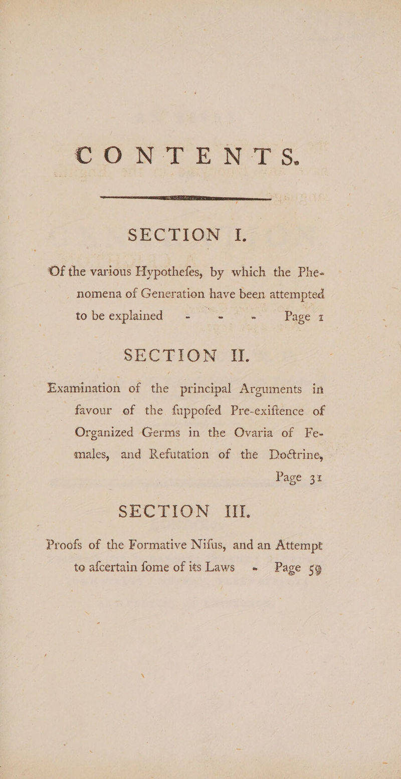 Cun ft BON? Ss. SECTION 1. ‘Of the various Hypothefes, by which the Phe- - nomena of Generation have been attempted to be explained - re Page I SECTION IU. Examination of the principal Arguments in favour of the fuppofed Pre-exiftence of Organized Germs in the Ovaria of Fe- males, and Refutation of the Deoétrine, Page 31 SECTION Ul, Proofs of the Formative Nifus, and an Attempt to afcertain fome of its Laws - Page 59