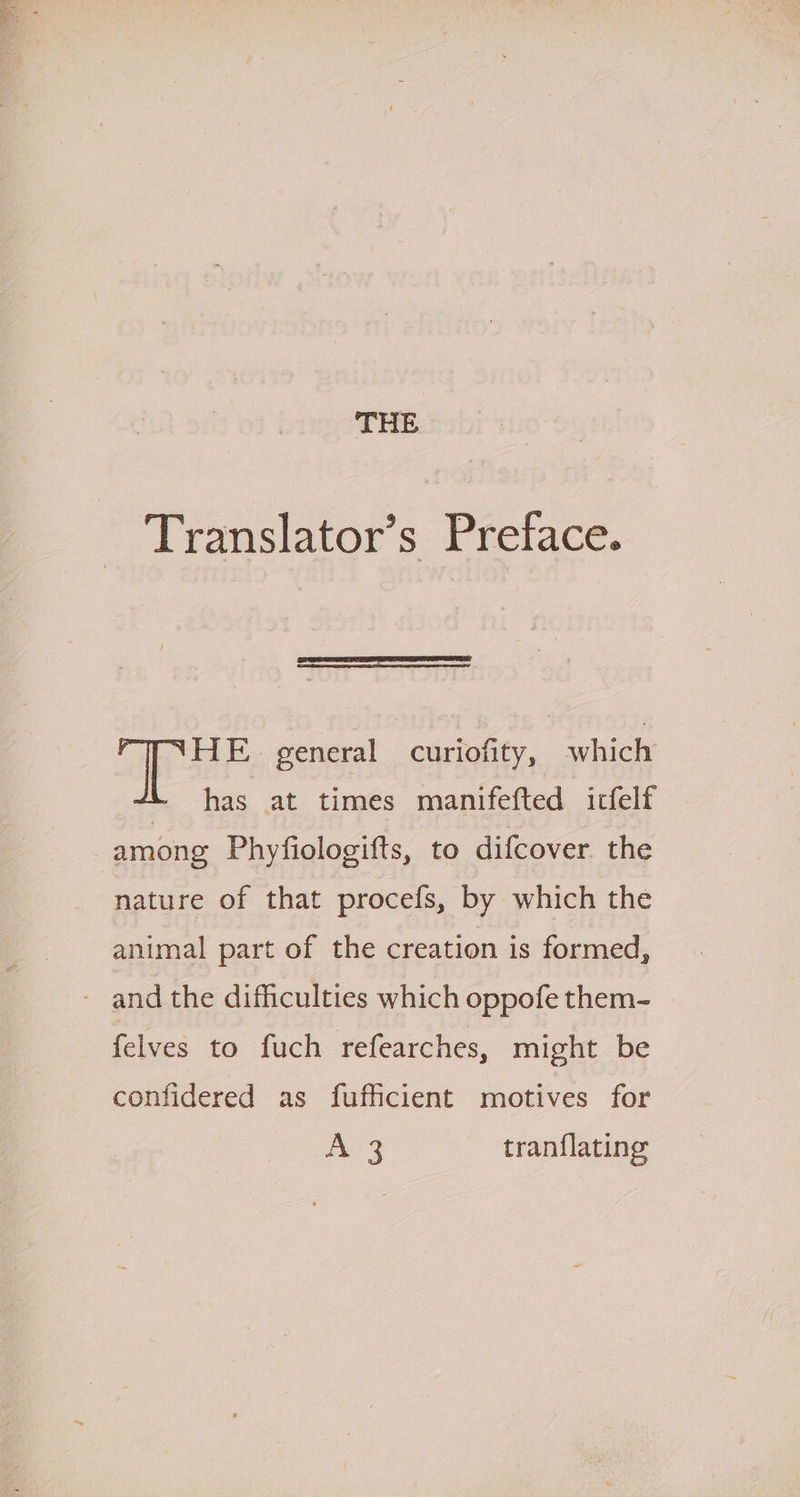Translator’s Preface. HE general curiofity, which has at times manifefted icfelf among Phyfiologifts, to difcover the nature of that procefs, by which the animal part of the creation is formed, - and the difficulties which oppofe them- felves to fuch refearches, might be confidered as fufficient motives for A 3 tranflating