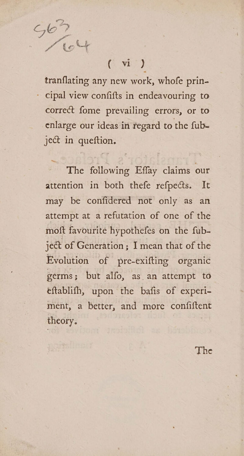 aes C, io stom o &amp; 7 a of a 2 ¢ (MBE) tranflating any new work, whofe prin- - cipal view confifts in endeavouring to correct fome prevailing errors, or to enlarge our ideas in regard to the fub- ject in queftion. The following Effay claims our attention in both thefe refpects. It may be confidered not only as an attempt at a refutation of one of the moft favourite hypothefes on the fub- ject of Generation; I mean that of the Evolution of pre-exifting organic germs ; but alfo, as an attempt to eftablifh, upon the bafis of experi- ment, a better, and more confiftent theory. The