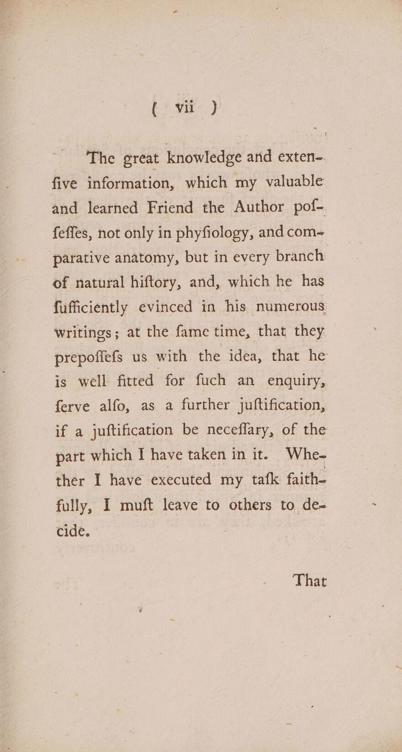 (' vir } The great knowledge and exten-. five information, which my valuable and learned Friend the Author pof- feffes, not only in phyfiology, and com~ ‘parative anatomy, but in every branch: of natural hiftory, and, which he has fufficiently evinced in his numerous writings; at the fame time, that they prepoffefs us with the idea, that he is well fitted for fuch an enquiry, ferve alfo, as a further juftification,. if a juftification be neceflary, of the part which I have taken in it. Whe- ther I have executed my tafk faith- fully, I muft leave to others to de- cide. That