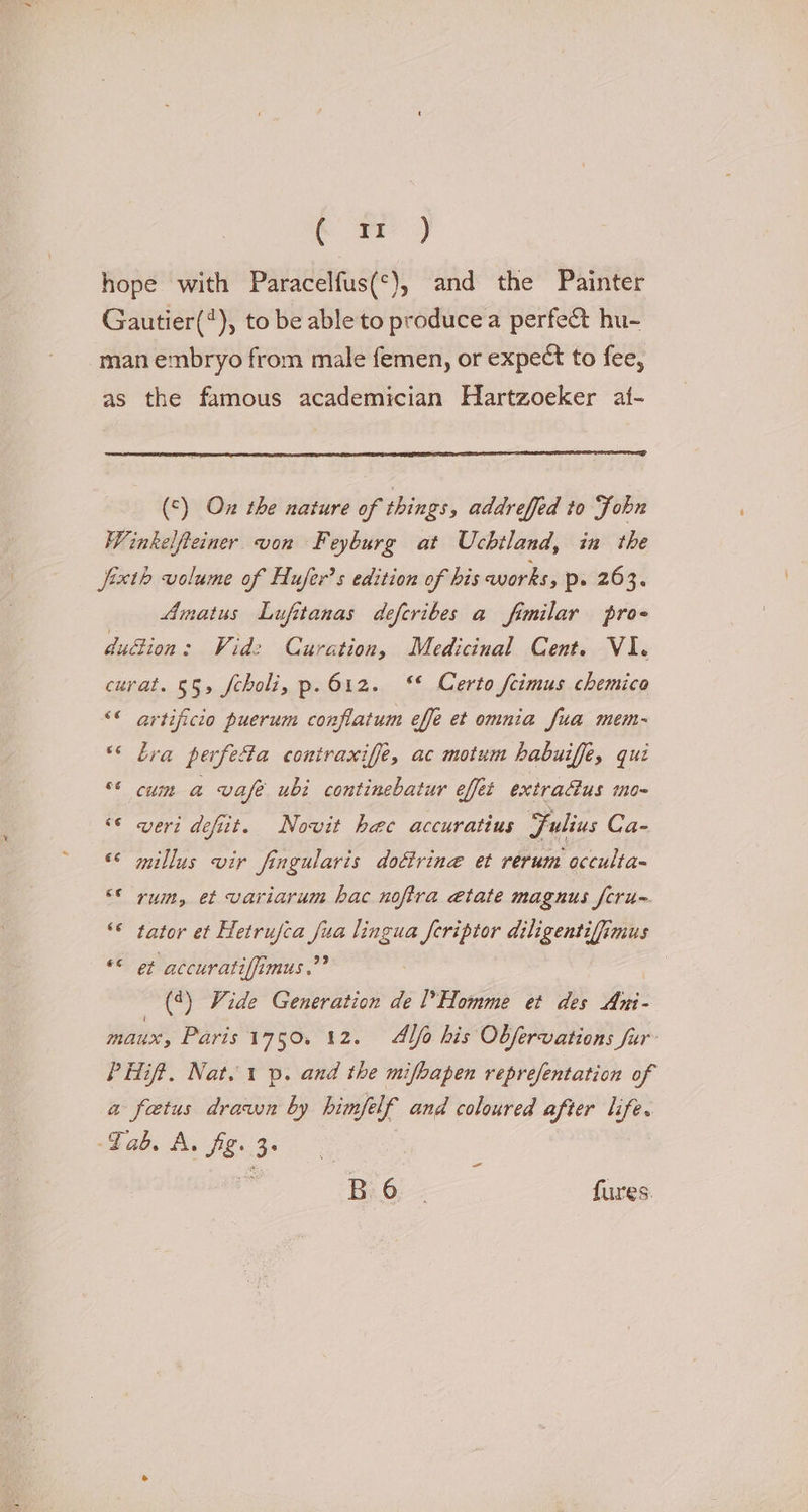 hope with Paracelfus(*), and the Painter Gautier(*), to be able to produce a perfeét hu- man embryo from male femen, or expect to fee, as the famous academician Hartzoeker at- (°) On the nature of things, addreffed to Fobn Winkelfteiner von Feyburg at Uchtland, in the Jixth volume of Hufer’s edition of his works, p- 263. Amatus Lufitanas deferibes a fimilar pro- dudion: Wid: Curation, Medicinal Cent. VI. curat. §5, fcholi, p.612. ‘* Certo feimus chemico &lt;« artificio puerum conflatum effe et omnia fua mem- “&lt; bra perfe@a contraxiffe, ac motum habuiffe, qui °* cum a vafe ubi continebatur effet extracus mo- ‘6 veri defiit. Nowvit hee accuratius Fulius Ca- ** millus vir fingularis doctrine et rerum occulta ©* rum, et variarum hac noftra etate magnus fcru~ ‘© tator et Hetrufca fua lingua feriptor diligentifimus “© et accuratiffimus,”? (*) Vide Generation de Homme et des Ani- mau, Paris 1750. 12. Alo his Obfervations fur PHift. Nat. 1 p. and the mifbapen reprefentation of a foetus drawn by himfelf and coloured after life. -Fab. A. fig. 3. i = Bi.6: fures