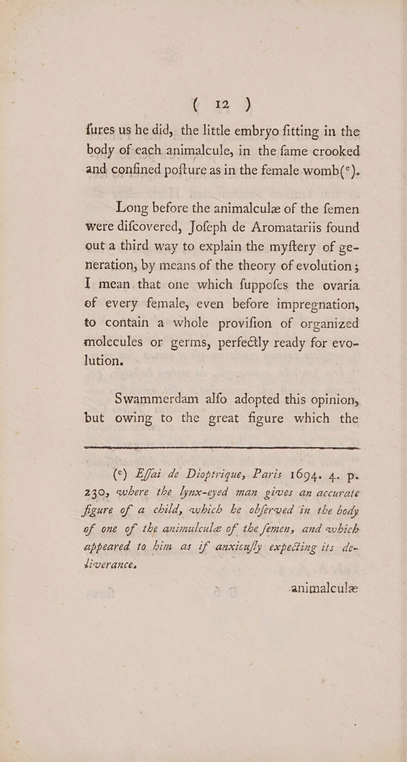 {ures us he did, the little embryo fitting in the body of each animalcule, in the fame crooked and confined pofture as in the female womb(°). Long before the animalculz of the femen were difcovered, Jofeph de Aromatariis found out a third way to explain the myftery of ge- neration, by means of the theory of evolution; I mean that one which fuppofes the ovaria of every female, even before impregnation, to contain a whole provifion of organized molecules or germs, perfectly ready for evo- lution. Swammerdam alfo adopted this opinion,. but owing to the great figure which the (°) Efai de Dioptrique, Paris 1694. 4. p. 230, where the lynx-cyed man gives an accurate figure of a child, which he obferved in the body of one of the animulcule of the femen, and which appeared to him as if anxicufly expeing its de~ diverances animalcule