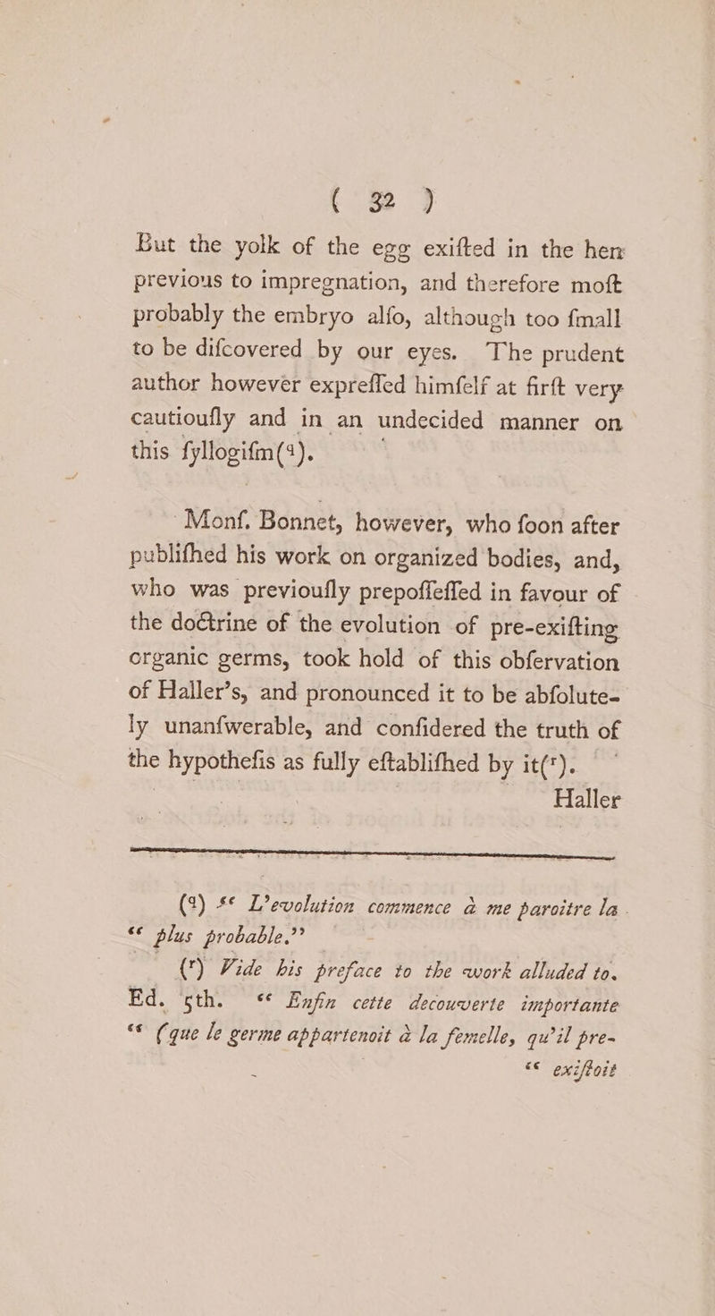 But the yolk of the ego exifted in the hen previous to impregnation, and therefore moft probably the embryo alfo, although too fmall to be difcovered by our eyes. The prudent author however expreffed himfelf at firft very cautioufly and in an undecided manner on this. fyllogifm(:). Monf. Bonnet, however, who foon after publifhed his work on organized bodies, and, who was previoufly prepoffeffed in favour of the doctrine of the evolution of pre-exifting crganic germs, took hold of this obfervation of Haller’s, and pronounced it to be abfolute- ly unanfwerable, and confidered the truth of the Shor ats as fully eftablifhed by it(*). Haller (2) ** L’evolution commence a&amp; me paroitre la. &amp; ¢ plus probable,” () Vide his preface to the work alluded to. Ed. ‘sth. &lt;* Enfin cette decouverte importante “* (que le germe appartenoit &amp; la femelle, quil pre- &lt;&lt; exiftott