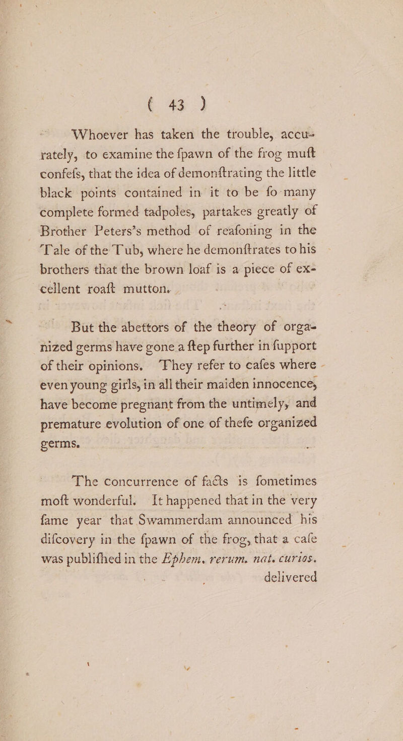 Whoever has taken the trouble, accu- rately, to examine the fpawn of the frog muft confefs, that the idea of demonftrating the little black points contained in it to be fo many complete formed tadpoles, partakes greatly of Brother Peters’s method of reafoning in the Tale of the Tub, where he demonftrates to his brothers that the brown loaf is a piece of ex- cellent roaft mutton. | | But the abettors of the theory of orga- nized germs have gone a ftep further in fupport of their opinions. ‘They refer to cafes where - even young girls, in all their maiden innocence, have become pregnant from the untimely, and premature evolution of one of thefe organized germs. The concurrence of facts is fometimes moft wonderful. It happened that in the very fame year that Swammerdam announced his difcovery in the fpawn of the frog, that a cafe was publifhed in the Ephem. rerum. nat. curios. delivered