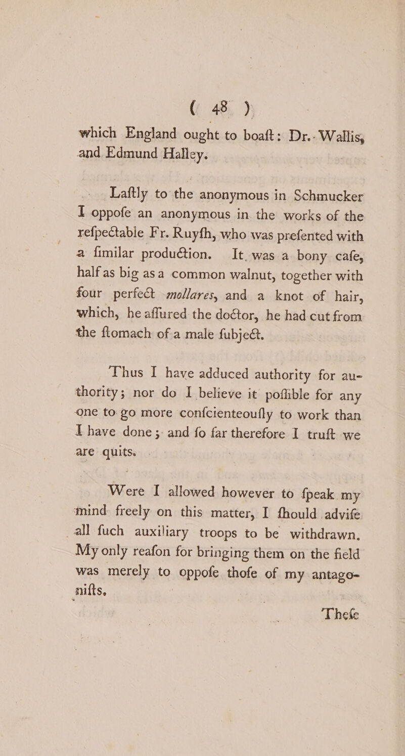 480): which England ought to boaft: Dr.- Wallis, and Edmund Halley. Laftly to the anonymous in Schmucker I oppofe an anonymous in the works of the refpectable Fr. Ruyfh, who was prefented with a fimilar produ@tion. It. was a bony cafe, half as big asa common walnut, together with four perfect -mollares, and a knot of hair, which, he affured the doctor, he had cut from the flomach of a male fubjed. Thus I have adduced authority for au- thority; nor do I believe it pofiible for any one to go more confcienteoufly to work than L have done ;- and fo far therefore I truft we are quits. Were I allowed however to fpeak my mind freely on this matter, I fhould advife all fuch auxiliary troops to be withdrawn. My only reafon for bringing them on the field was merely to oppofe thofe of my antago- nifts, | Thee