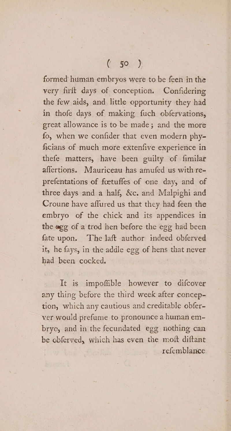 Ke?) formed human embryos were to be feen in the very firit days of conception. Confidering the few aids, and little opportunity they had in thofe days of making fuch obfervations, great allowance is to be made; and the more fo, when we confider that even modern phy- ficians of much more extenfive experience in thefe matters, have been guilty of fimilar affertions. Mauriceau has amufed us with re- prefentations of foetufles of one day, and of three days anda half, &amp;c. and Malpighi and Croune have aflured us that they had feen the embryo of the chick and its appendices in the egg of a trod hen before the egg had been fate upon. The laft author indeed obferved it, he fays, in the addle egg of hens that never had been cocked. It is impoffible however to difcover any thing before the third week after concep= tion, which any cautious and creditable obfer- ver would prefume to pronounce a human em- bryo, and in the fecundated egg nothing can be obferved, which has even the moft diftant | | refemblance