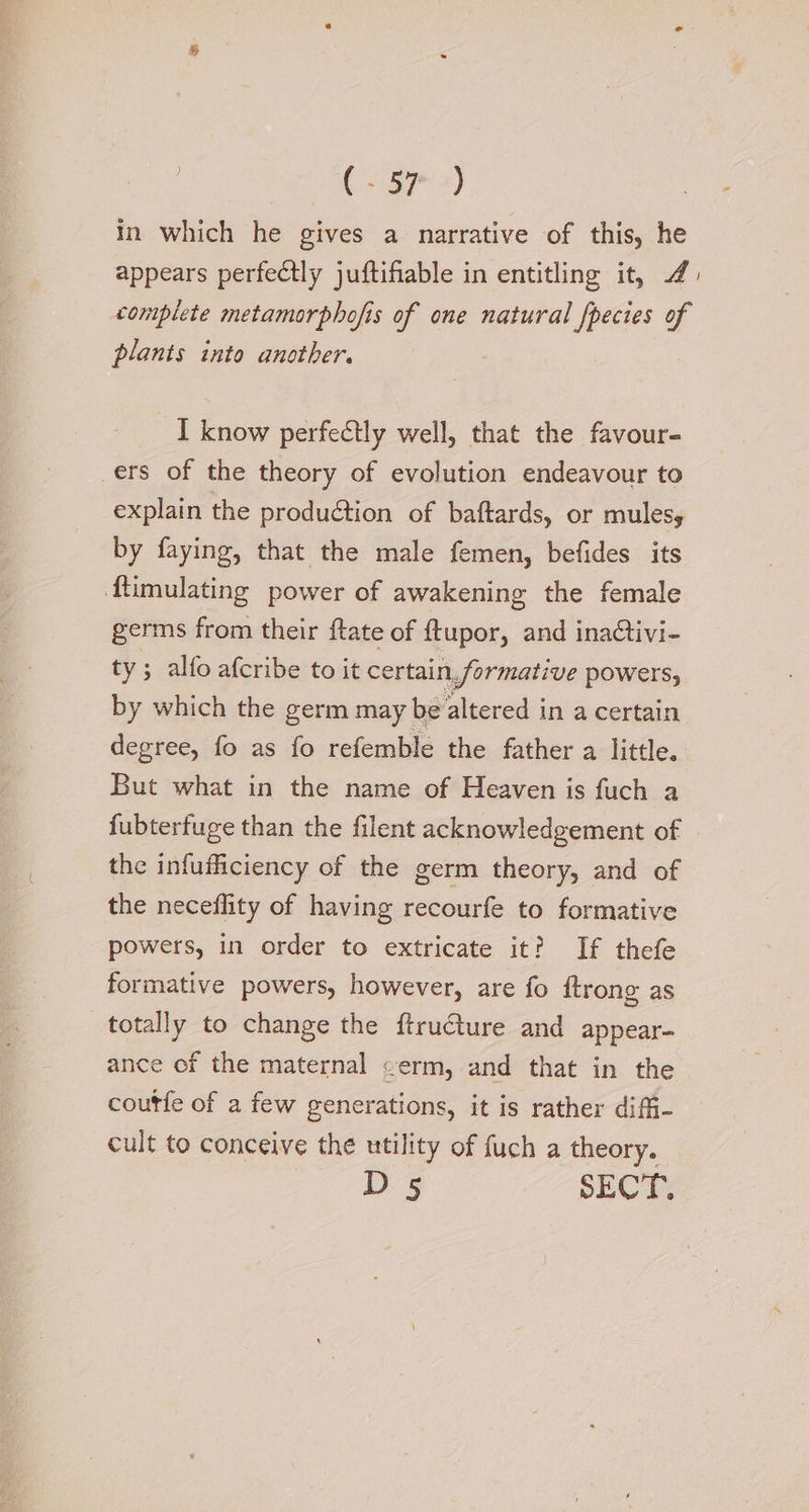 in which he gives a narrative of this, he appears perfectly juftifiable in entitling it, J) complete metamorphofis of one natural fpecies of plants into another. I know perfectly well, that the favour- ers of the theory of evolution endeavour to explain the production of baftards, or mulesy by faying, that the male femen, befides its {ftimulating power of awakening the female germs from their ftate of {tupor, and inaCtivi- ty; alfo afcribe to it certain. formative powers, by which the germ may be altered in a certain degree, fo as fo refemble the father a little. But what in the name of Heaven is fuch a fubterfuge than the filent acknowledgement of the infufficiency of the germ theory, and of the neceflity of having recourfe to formative powers, in order to extricate it? If thefe formative powers, however, are fo ftrong as totally to change the ftructure and appear- ance of the maternal <erm, and that in the coutfe of a few generations, it is rather difi- cult to conceive the utility of fuch a theory. D 5 SECT: