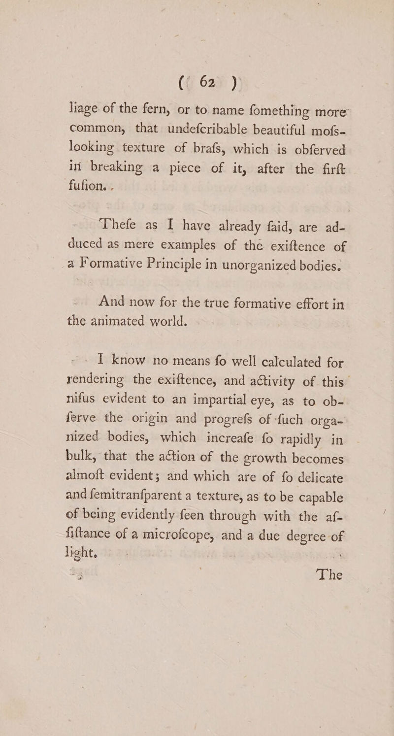 ({ 629 ) liage of the fern, or to name fomething more’ common, that undefcribable beautiful mofs- looking texture of brafs, which is obferved in’ breaking a piece of it, after the firft fufion. . Thefe as I have already faid, are ad- duced as mere examples of the exiftence of a Formative Principle in unorganized bodies. And now for the true formative effort in the animated world. - - I know no means fo well calculated for rendering the exiftence, and activity of this nifus evident to an impartial eye, as to ob- ferve the origin and progrefs of -fuch orga- nized bodies, which increafe fo rapidly in bulk, that the action of the growth becomes almoft evident; and which are of fo delicate and femitranfparent a texture, as to be capable of being evidently feen through with the af- fiftance of a microfcope, and a due degree of light, : The