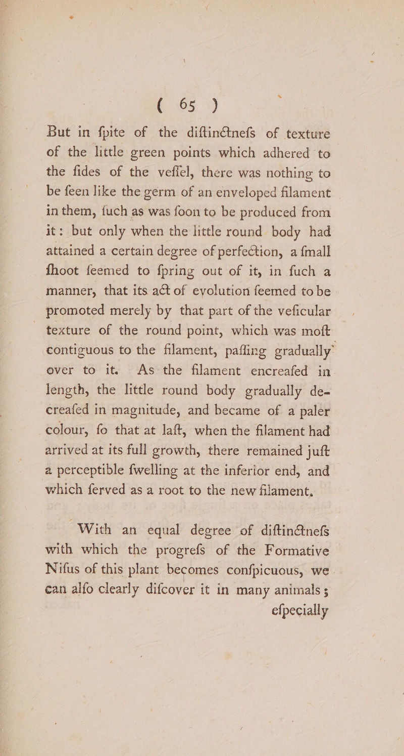 C65 4 But in fpite of the diftinétnefs of texture of the little green points which adhered ‘to the fides of the veffel, there was nothing to be feen like the germ of an enveloped filament in them, {uch as was foon to be produced from it: but only when the little round body had attained a certain degree of perfection, a {mall fhoot feemed to fpring out of it, in fuch a manner, that its act of evolution feemed tobe promoted merely by that part of the veficular texture of the round point, which was moft contiguous to the filament, pafling gradually over to it. As the filament encreafed in length, the little round body gradually de- creafed in magnitude, and became of a paler colour, fo that at laft, when the filament had arrived at its full growth, there remained juft a perceptible fwelling at the inferior end, and which ferved as a root to the new filament, With an equal degree of diftin&amp;nefs with which the progrefs of the Formative Nifus of this plant becomes confpicuous, we. can alfo clearly difcover it in many animals ; efpecially