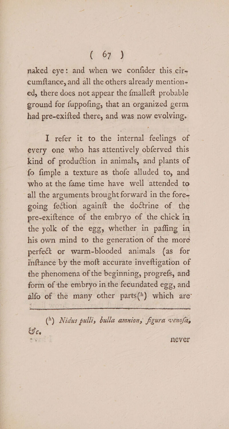 naked eye: and when we confider this cire cumftance, and all the others already mention- ed, there does not appear the {malleft probable ground for fuppofing, that an organized germ had pre-exifted there, and was now evolving. I refer it to the internal feelings of every one who has attentively obferved this kind of production in animals, and plants of fo fimple a texture as thofe alluded to, and who at the fame time have well attended to all the arguments brought forward in the fore- going fection againft the doctrine of the pre-exiftence of the embryo of the chick in the yolk of the egg, whether in paffing in his own mind to the generation of the more perfect or warm-blooded animals (as for inftance by the moft accurate inveftigation of the phenomena of the beginning, progrefs, and form of the embryo in the fecundated egg, and alfo of the many other parts(*) which are” (&gt;) Nidus pulli, bulla amnion, figura venvfity St never