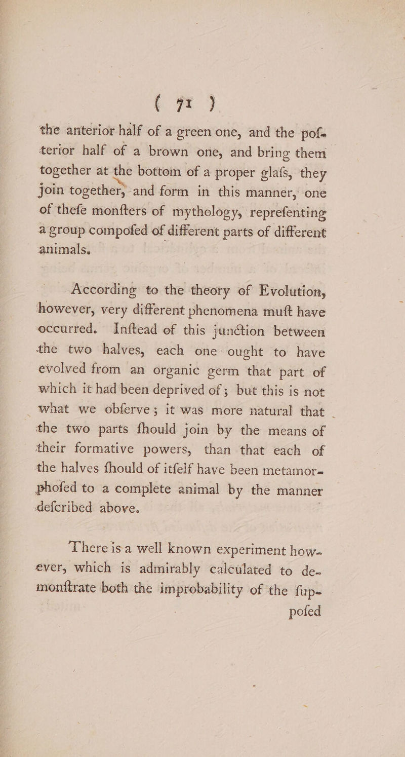 the anterior half of a green one, and the pofs terior half of a brown one, and bring them together at the bottoin of a proper glafs, they join together, and form in this manner, one of thefe monfters of mythology, reprefenting a group compofed of different parts of different animals. | According to the theory of Evolution, however, very different phenomena mutt have occurred. Inftead of this jun@ion between the two halves, each one- ought to have evolved from an organic germ that part of which it had been deprived of ; but this is not what we obferve; it was more natural that _ the two parts fhould join by the means of their formative powers, than that each of the halves fhould of itfelf have been metamor-= phofed to a complete animal by the manner defcribed above. There isa well known experiment how- ever, which is admirably calculated to de- 5 astaaghi both the a eas of the fup- pofed