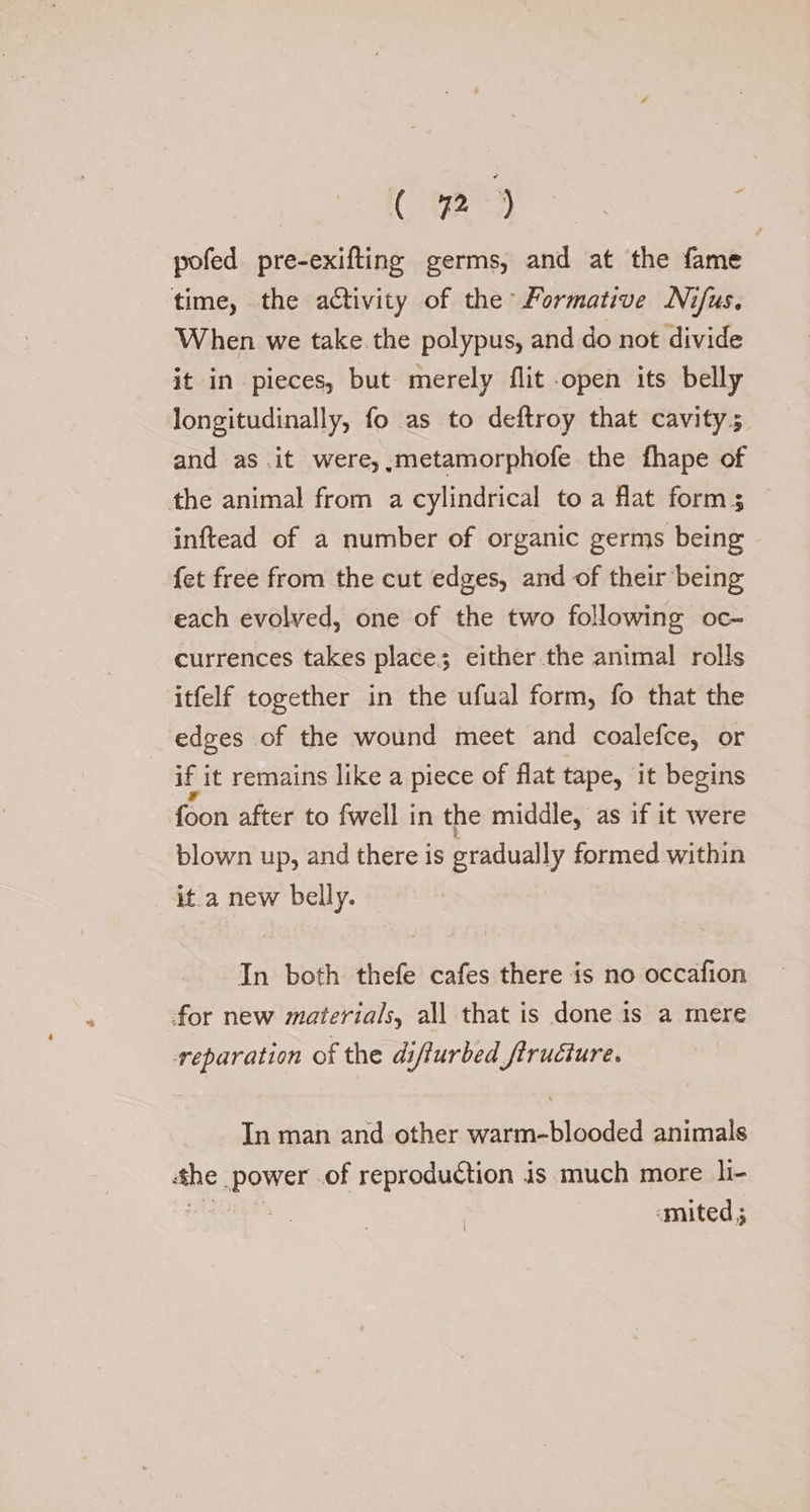 pofed pre-exifting germs, and at the fame time, the activity of the Formative Nifus. When we take the polypus, and do not divide it in pieces, but merely flit open its belly longitudinally, fo as to deftroy that cavity; and as .it were, .metamorphofe the fhape of the animal from a cylindrical to a flat forms inftead of a number of organic germs being {et free from the cut edges, and of their being each evolved, one of the two following oc- currences takes place; either the animal rolls itfelf together in the ufual form, fo that the edges of the wound meet and coalefce, or if i it remains like a piece of flat tape, it begins foon after to fwell in the middle, as if it were blown up, and there is gradually formed within it a new belly. In both thefe cafes there is no occafion for new materials, all that is done is a mere reparation of the difturbed fructure. In man and other warm-blooded animals she. power. of reproduction is much more li- -mited ;