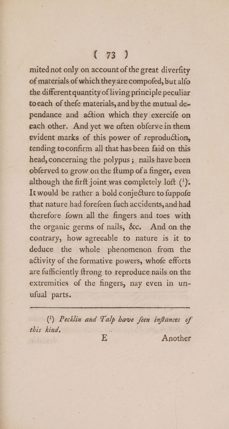 _ mitednot only on account of the great diverfity of materials of which they are compofed, but alfo the different quantity of living principle peculiar toeach of thefe materials, and by the mutual dee pendance and action which they exercife on each other. And yet we often obferve in them evident marks of this power of reproduction, tending toconfirm all that hasbeen {aid on this head, concerning the polypus; nails have been _obferved to grow on the ftump of a finger, even although the firft joint was completely loft ('). It would be rather a bold conjecture to fuppofe that nature had forefeen fuch accidents, and had therefore fown all the fingers and toes with the organic germs of nails, &amp;c. And on the contrary, how agreeable to nature is it to deduce the whole phenomenon from the activity of the formative powers, whofe efforts are {uficiently {trong to reproduce nails on the extremities of the fingers, nay even in un- ufual parts. () Psili coed Talp have feen inftances of this kind, i E Another