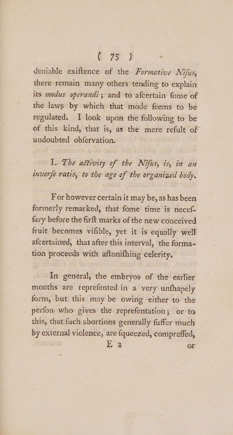 a ot deniable exiftence of the Formative Nifus; there remain many others tending to explain its modus operandi; and to afcertain fome of the laws by which that mode feems to be regulated. I look upon the following to be of this’ kind, that is, as the mere refult of undoubted obfervation. I. The aétivity of the Nifus, is, in an — anverfe ratio, to the age of the organized body. For however certain it may be, as has been formerly remarked, that fome time is necef- fary before the firft marks of the new conceived fruit becomes vifible, yet it is equally well afcertained, that after this interval, the forma- tion proceeds with aftonifhing celerity. In general, the embryos of the earlier months are reprefented in a very unfhapely form, but this may be owing either to the perfon who gives the reprefentation; or to this, that fuch abortions generally fuffer much by external viclence, are {queezed, compreffed, aie E 2 or