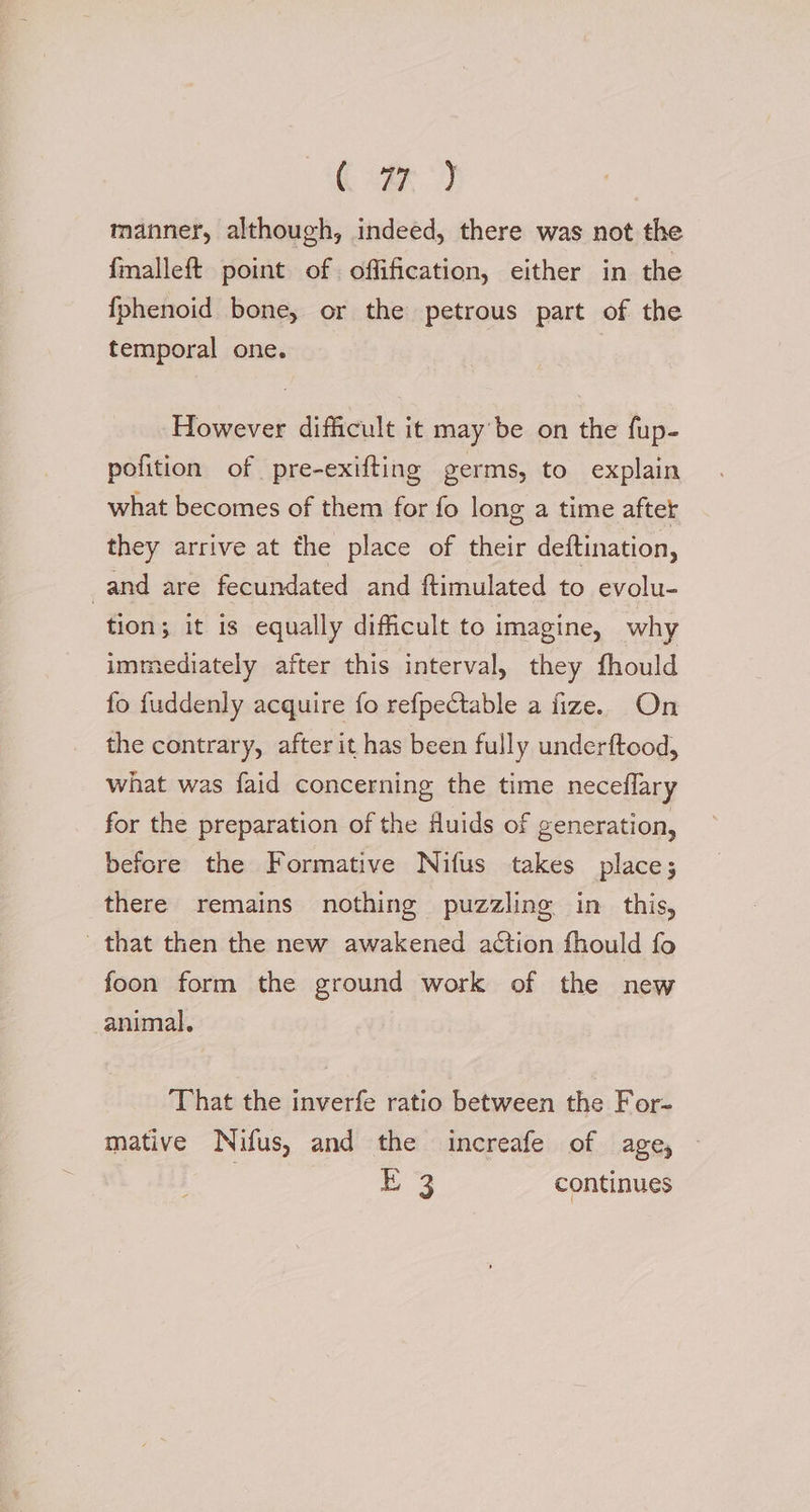 (var * manner, although, indeed, there was not the fmalleft point of offification, either in the {fphenoid bone, or the petrous part of the temporal one. However difficult it may'be on the fup- pofition of pre-exifting germs, to explain what becomes of them for fo long a time aftet they arrive at the place of their deftination, and are fecundated and ftimulated to evolu- tion; it is equally difficult to imagine, why immediately after this interval, they fhould fo fuddenly acquire fo refpectable a fize. On the contrary, after it has been fully underftood, what was faid concerning the time neceflary for the preparation of the fluids of generation, before the Formative Nifus takes place; there remains nothing puzzling in this, that then the new awakened action fhould fo foon form the ground work of the new animal. That the inverfe ratio between the For- mative Nifus, and the increafe of age, E 3 continues
