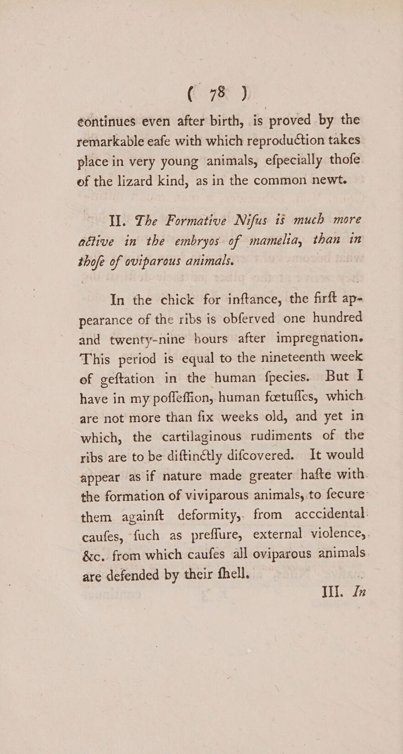 ( 75 ) ¢ontinues even after birth, is proved by the remarkable eafe with which reproduction takes place in very young animals, efpecially thofe. of the lizard kind, as in the common newt. Il. Lhe Formative Nifus is much more aétive in the embryos of mamelia, than in thofe of oviparous animals. | In the chick for inftance, the firft ap- pearance of the ribs is obferved one hundred and twenty-nine hours after impregnation. This period is equal to the nineteenth week. of geftation in the human fpecies. But I have in my poffeffion, human foetuffes, which. are not more than fix weeks old, and yet in which, the cartilaginous rudiments of the ribs are to be diftin@tly difcovered.. It would appear as if nature made greater hafte with. the formation of viviparous animals,.to fecure: them againft deformity,. from acccidental. caufes, fuch as preffure, external violence,. &amp;c.. from which caufes all oviparous animals. are defended by their fhell. - Ill. Lz