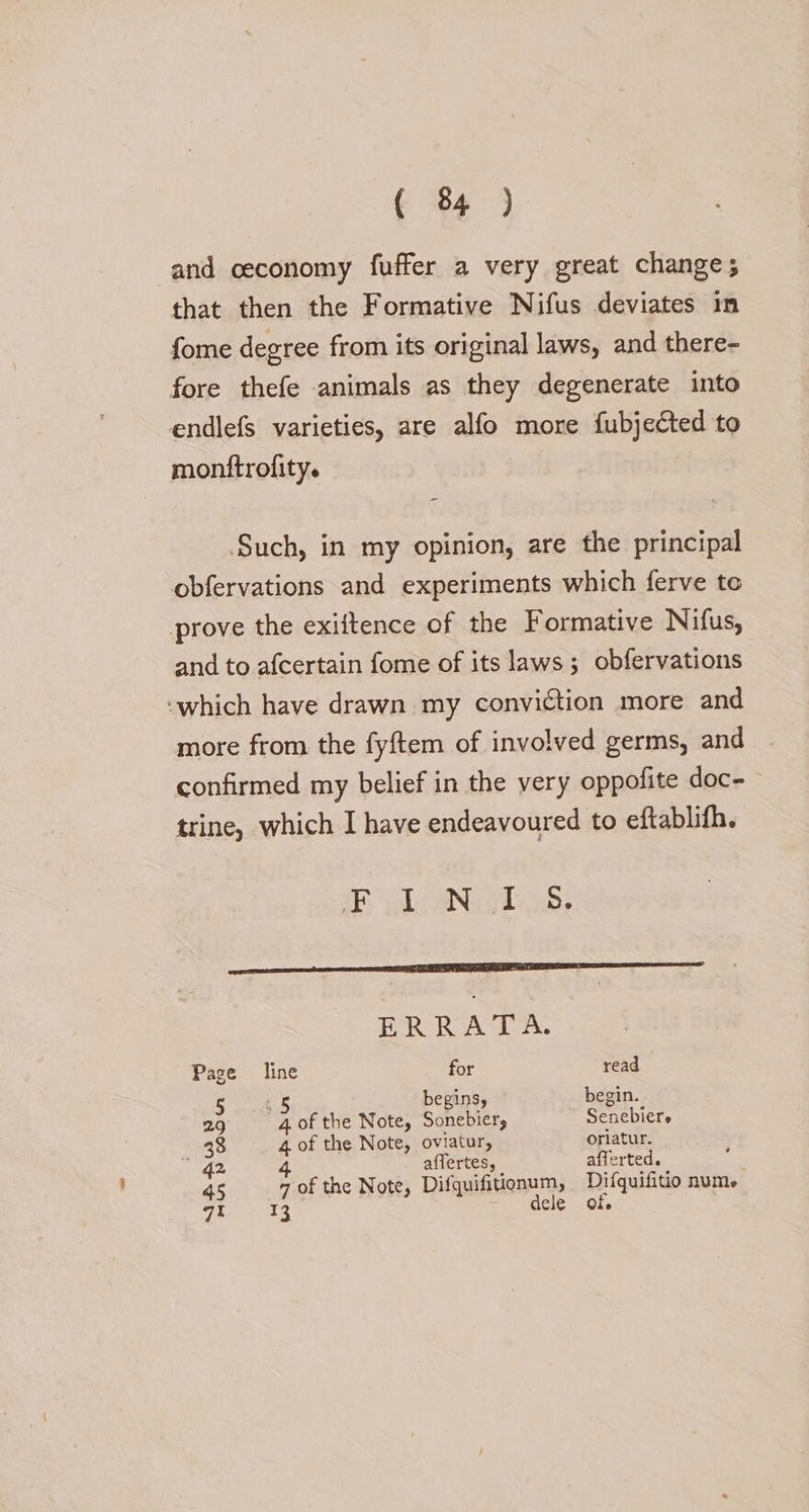 and ceconomy fuffer a very great changes that then the Formative Nifus deviates in fome degree from its original laws, and there- fore thefe animals as they degenerate into endlefs varieties, are alfo more fubjected to monftrofity. Such, in my opinion, are the principal obfervations and experiments which ferve te prove the exiftence of the Formative Nifus, and to afcertain fome of its laws; obfervations -which have drawn my conviction more and more from the fyftem of involved germs, and confirmed my belief in the very oppofite doc- trine, which I have endeavoured to eftablifh. a LNG ee cen ce RC ee ERRATA. Page line for read 5 2 § begins, begin. 29 4 of the Note, Sonebier, Senebiere 38 4 of the Note, oviatur, oriatur. ” G2 affertes, afferted. 4 45 7 of the Note, Difquifitionum, Difquifitio num. qt 13 dele of.