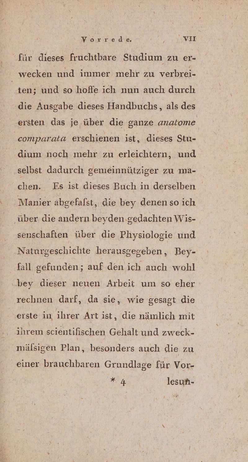 für dieses fruchtbare Studium zu er- wecken und immer mehr zu verbrei- ten; und so hoffe ich nun auch durch die Ausgabe dieses Handbuchs ‚ als des ersten das je über die ganze. anatome comparata ersehienen)it. dieses Stu- dium noch mehr zu arleichtesn; und selbst dadurch gemeinnütziger zu ıma- chen. Es ist dieses Buch in derselben Manier abgefalst, die bey denen so ich . „über die andern beyden gedachten Wis- senschaften über die ‚Physiologie und Naturgeschichte herausgegeben , Bey- fall gefunden; auf den ich auch wohl bey dieser neuen Arbeit um so eher rechnen darf, da sie ‚ wie gesagt die erste in, ihrer Art ist ‚ die nämlich mit ihrem scientifischen Gehalt und zweck- mälsigen Plan, besonders auch die zu einer brauchbaren Grundlage für Vor- 4 lesun- ER;