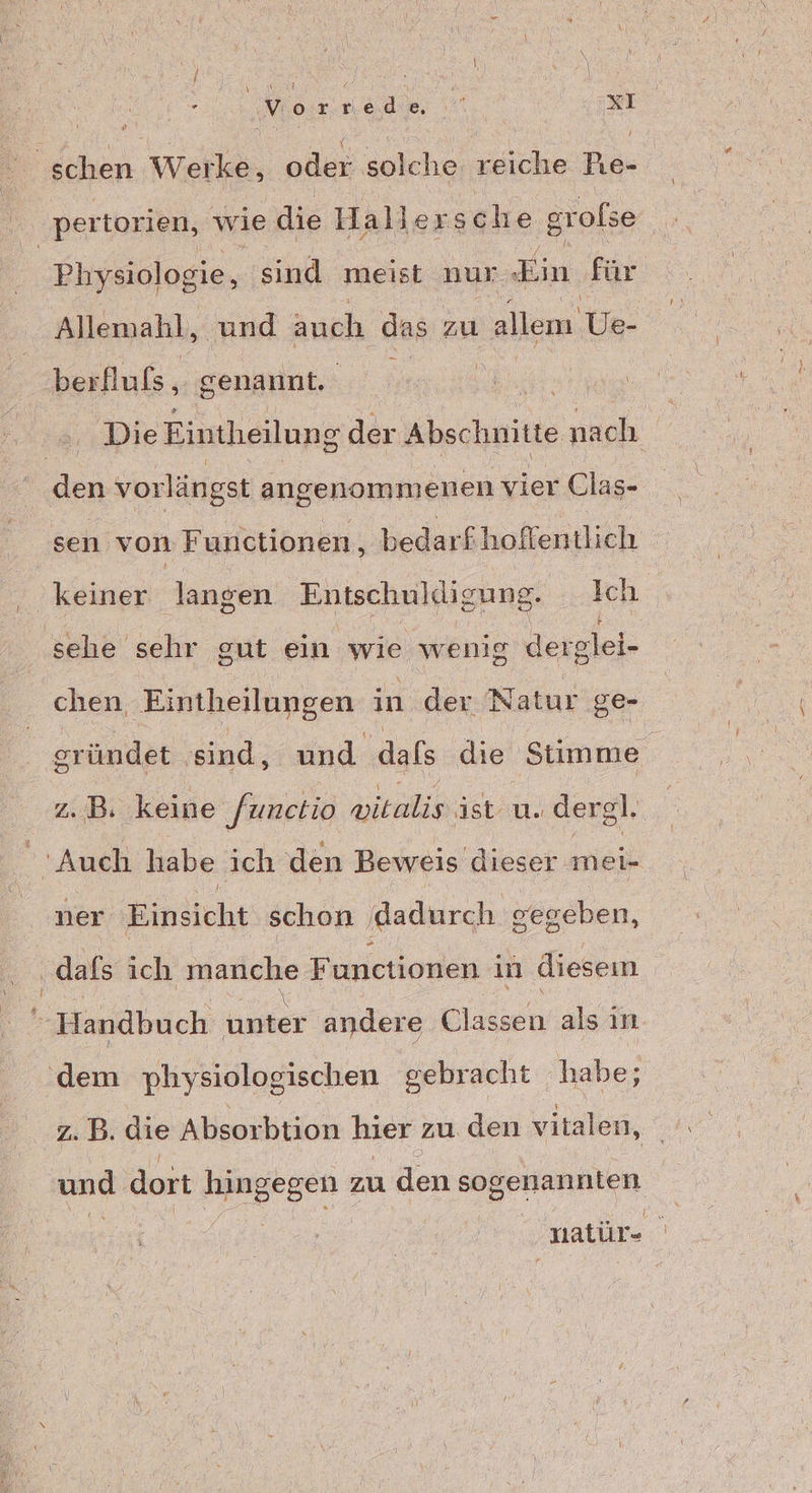 | nach ar xI hen ‚Wiehl, oder snlehe, a Pıe- | pertorien, wie die Haller sche grofse | Physiologie, sind meist nur Ein für Allemahl, und auch das zu allen Ve- berfluls, genannt. a a Die Eintheilung der Abschnitte nach den vorlängst angenommenen vier Clas- sen von Functionen, bedarfhoffentlich keiner langen Entschuldigung. Ich sehe sehr gut ein wie wenig derglei- chen, Eintheilungen in der Natur ge- gründet. sind, und dafs die Stimme z.B. keine [unctio witalis ist u. dergl. Auch habe ich den Beweis dieser nei ner Einsicht schon ‚dadurch gegeben, ‚dafs ich Mariche Functionen in diesem Ä Handbuch unter andere air als ın ‚dem physiologischen gebracht habe; z. B. die Absorbtion hier zu den vitalen, _ und dort hingegen zu den sogenannten natür-