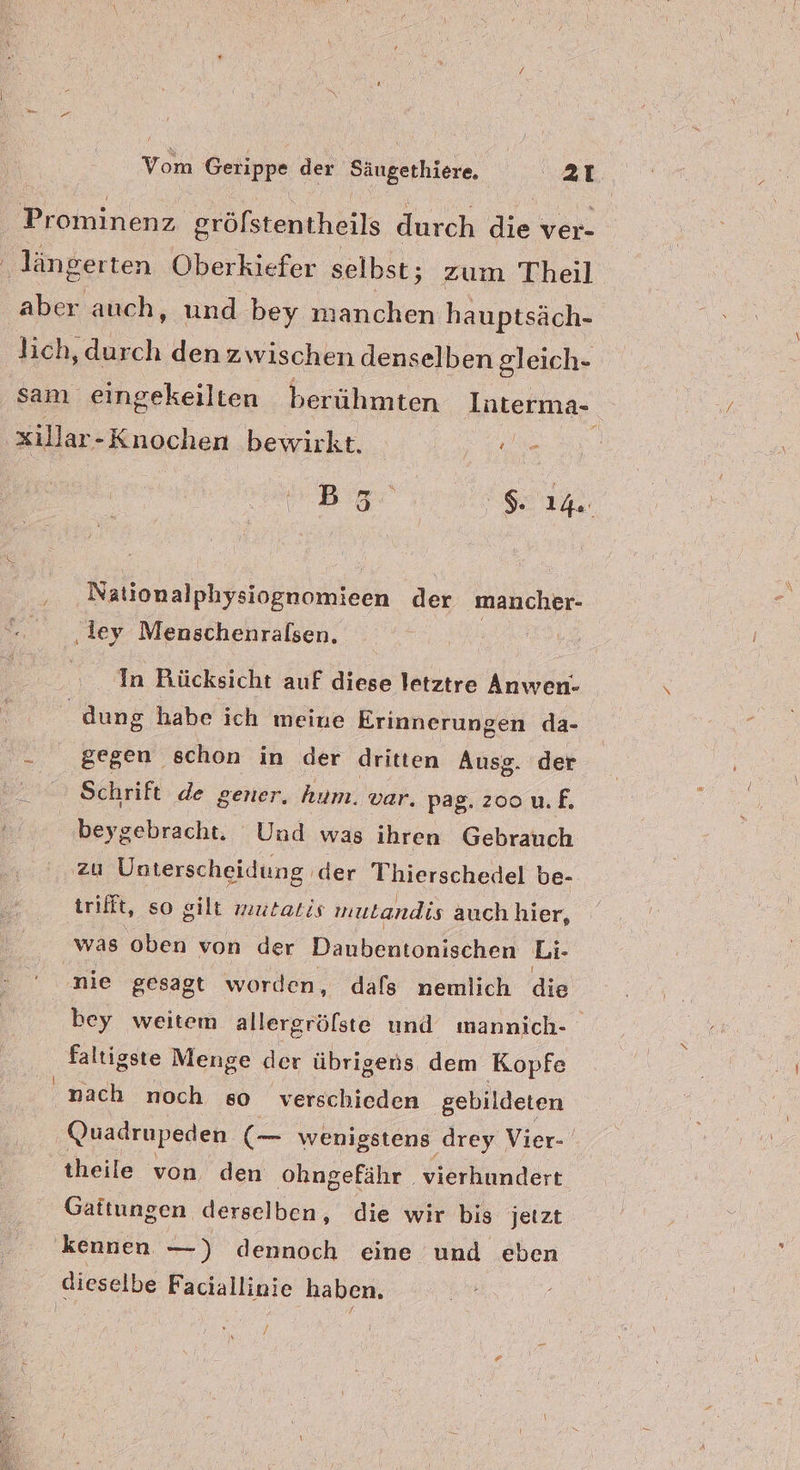 Prominenz gröfstentheils durch die ver- ‚längerten Oberkiefer selbst; zum Theil aber auch, und bey manchen hauptsäch- lich, durch den zwischen denselben gleich- sam eingekeilten berühmten Interma- xillar-Knochen bewirkt. 1. e Bag Nationalphysiognomieen der mancher- ‚iey Menschenralsen, 1 In Rücksicht auf diese letztre Anwen- / dung habe ich meine Erinnerungen da- gegen schon in der dritten Ausg. der Schrift de gener, hum. var. pag. zoo uf. beygebracht. Und was ihren Gebrauch zu Unterscheidung | der Thierschedel be- trifft, so gilt mutatis mutandis auch hier, was ‘oben von der Daubentonischen Li- nie gesagt worden, dafs nemlich die bey weitem allergröfste und mannich- faltigste Menge der übrigens dem Kopfe N neh noch so verschieden gebildeten Quadrupeden = wenigstens drey Vier- theile von den ohngefähr vierhundert Gattungen derselben, die wir bis jetzt kennen —) dennoch eine und eben dieselbe Faciallinie haben.