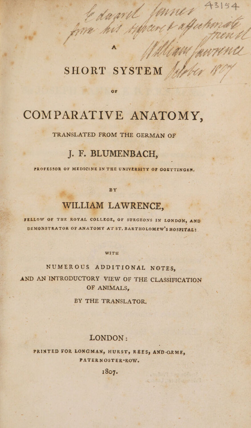 Te 7. % 43154. | ‘ F bon sags 2 hr q ni fuhestl, .“ ff | TILE EL FL nz ah 77: HE; BW m a SHORT SYSTEM Nita 4 177 — OF COMPARATIVE ANATOMY, TRANSLATED FROM THE GERMAN OF J. F. BLUMENBACH, PROFESSOR OF MEDICINE IN THE UNIVERSITY OF GOETTINGEN. BY Be WILLIAM LAWRENCE, ae BR JELLOW OF THE ROYAL COLLEGE, OF SURGEONS IN LONDON, AND DEMONSTRATOR OF ANATOMY AT ST. BARTHOLOMEW’S HOSPITAL? WITH NUMEROUS ADDITIONAL NOTES, . AND AN INTRODUCTORY VIEW OF THE CLASSIFICATION OF ANIMALS, BY THE TRANSLATOR. LONDON : PRINTED FOR LONGMAN, HURST, REES, AND-ORME, PATERNOSTER-ROW. 1807.