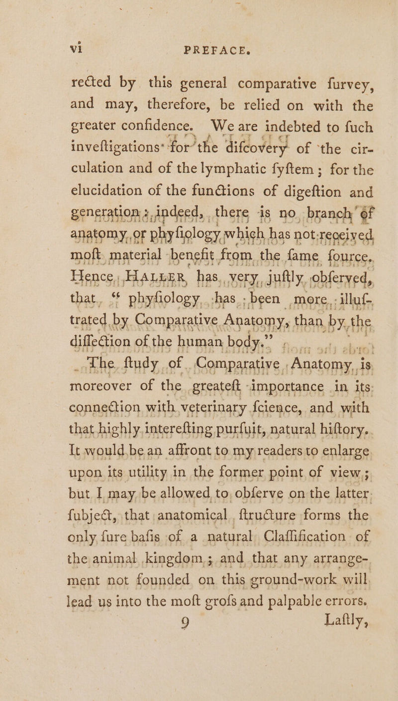 rected by this general comparative furvey, and may, therefore, be relied on with the greater confidence. We are indebted to fuch invefligations‘ ‘for’ the difcovery of ‘the cir- culation and of the lymphatic fyftem; for the elucidation of the fun@ions of digeftion and generation » ,indeed, there is no, branch’ of anatomy,,or phyf iology,, which, has not: received, moft. material benefit from, the fame fource. thar « ee nn ng more, noe trated, by Comparative Anatomy, than by, the diffedlion of the human body.” moreover ie fe aan aE in its: conpattion with sterinary, Ines and with It an en Aes nee une to basins upon its utility in the former point of view; but I may. be allowed to, obferve on the afer fubjedt, that ; anatomical . ftructure forms the only fure bafis of a. natural, Claffification of the animal kingdom; and that any arrange- ment not founded on this ground-work will, lead us into the moft grofs and palpable errors. | 9 Laftly,