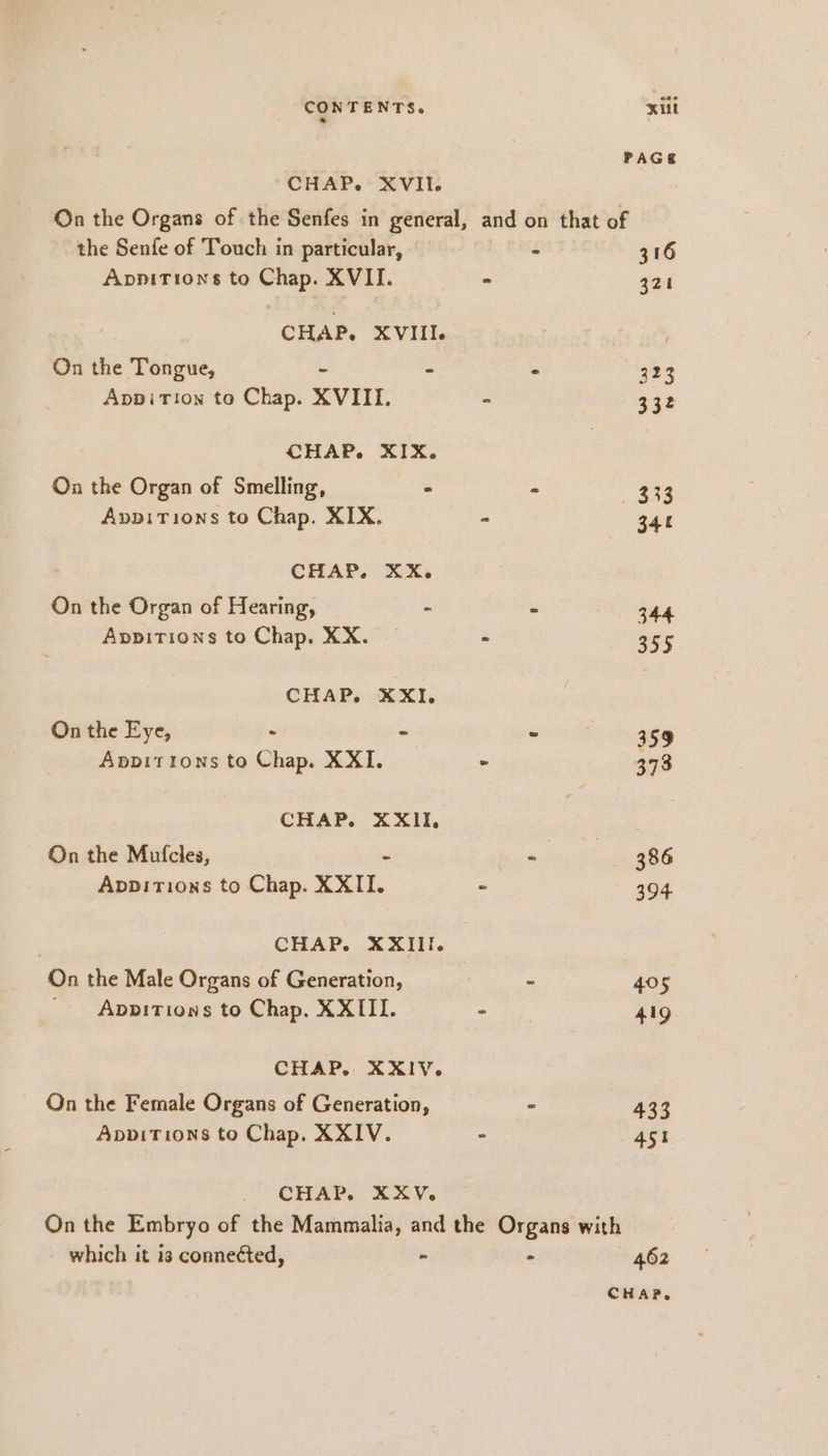 CONTENTS. CHAP. XVII. the Senfe of Touch in particular, Appitions to Chap. XVII. CHAP. XVIII. On the Tongue, - Appirion to Chap. XVIII. CHAP. XIX. On the Organ of Smelling, a AvpiTions to Chap. XIX. CHAP. XX. On the Organ of Hearing, a Appitions to Chap. XX. CHAP. XXL On the Eye, - &gt; Appitions to Chap. XXI. CHAP. XXII, On the Mufcles, - Appırıoxs to Chap. XXII. CHAP. XXIII. On the Male Organs of Generation, _ Apbpitions to Chap. XXIII. CHAP. XXIV. On the Female Organs of Generation, AppitTions to Chap. XXIV. CHAP. XXV. Kill PAGE and on that of - 316 - 321 : 323 5 332 ‘ 333 E 341 7 344 ; 355 “ 359 - 386 R 394 2 405 2 419. z 433 z 451 which it i3 connected, - - 462