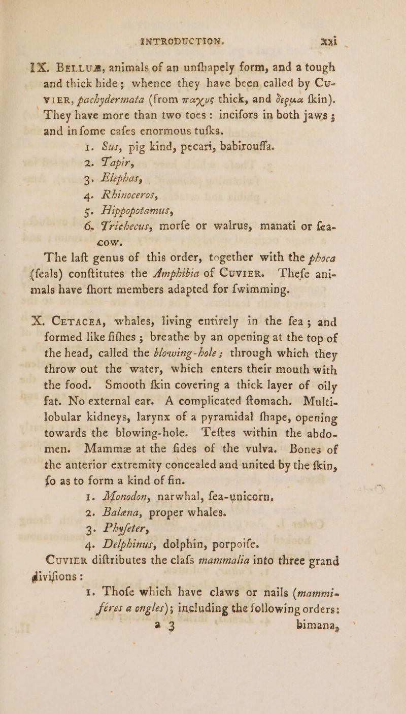 1X. Bertua, animals of an unfhapely form, and a tough and thick hide; whence they have been called by Cu- VIER, pachydermata (from manus thick, and dspua fkin). | They have more than two toes: incifors in both jaws ; and infome cafes enormous tufks. 1. Sus, pig kind, pecari, babirouffa. 2. Tapir, 3, Elephas, | 4. Rhinoceros, 5. Lippopotamus, 6. Triehecus, morfe or walrus, manati or fea- cow. The laft genus of this order, together with the phoca (feals) conftitutes the Amphibia of Cuvier. Thefe ani- mals have fhort members adapted for {wimming. X. Ceracea, whales, living entirely in the fea; and formed like fifhes ; breathe by an opening at the top of the head, called the blowing-bole ; through which they throw out the water, which enters their mouth with the food. Smooth fkin covering a thick layer of oily fat. No external ear. A complicated ftomach. Multi- lobular kidneys, larynx of a pyramidal fhape, opening towards the blowing-hole. Teftes within the abdo- men. Mamme at the fides of the vulva. Bones of the anterior extremity concealed and united by the fkin, fo as to form a kind of fin. 1. Monodon, narwhal, fea-unicorn, 2. Balena, proper whales. 3. Phyfeter, | 4. Delpbinus, dolphin, porpoife. Cvvier diftributes the clafs mammalia into three grand divifions: 1. Thofe which have claws or nails (mammi- ‚Jeres a engles); including the following orders: fare a 3 | bimana,