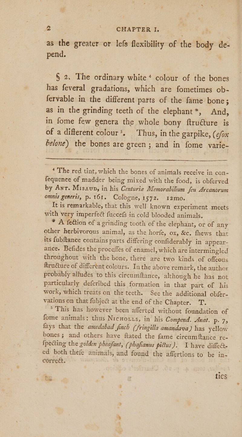 as the greater or lefs flexibility of the body de- pend. | § 2. The ordinary white * colour of the bones has feveral gradations, which are fometimes ob- fervable in the different parts of the fame bone; as in the grinding teeth of the elephant*, And, in fome few genera the whole bony ftruéture is of a different colour‘. Thus, in the garpike, (¢/ox belone) the bones are green ; and in fome varie- * The red tint, which the bones of animals receive in con- fequence of madder being mixed with the food, is obferved by Ant. Misavp, in his Centurie Memorabilium feu Arcanorum omnis generis, p. 161. Cologne, 1572. 12mo. It is remarkable, that this well known experiment meets with very imperfect fuccefs in cold blooded animals. — * A felion of a grinding tooth of the elephant, or of any other herbivorous animal, as the horfe, ox, &amp;c. fhews that its fubftance contains parts differing confiderably in appear- ance. Befides the procefles of enamel, which are intermingled throughout with the bone, there are two kinds of offeous ftruture of different colours. Inthe above remark, the author probably alludes to this circumftance, although he has not particularly defcribed this formation in that part of his work, which treats on the teeth. See the additional obfer- vations on that fubject at the end of the Chapter. T. ° This has however been afferted without foundation of fome animals: thus Nicnorıs, in his Compend. Anat. p. 7, fays that the amedabad finch (fringilla amandava ) has yellow bones; and others have ftated the fame circumftance re- {pecting the golden pheafant, (phafianus pidus). I have diffe&amp;- ed both thefe animals, and found the affertions to be in- correct, | | ; . tics