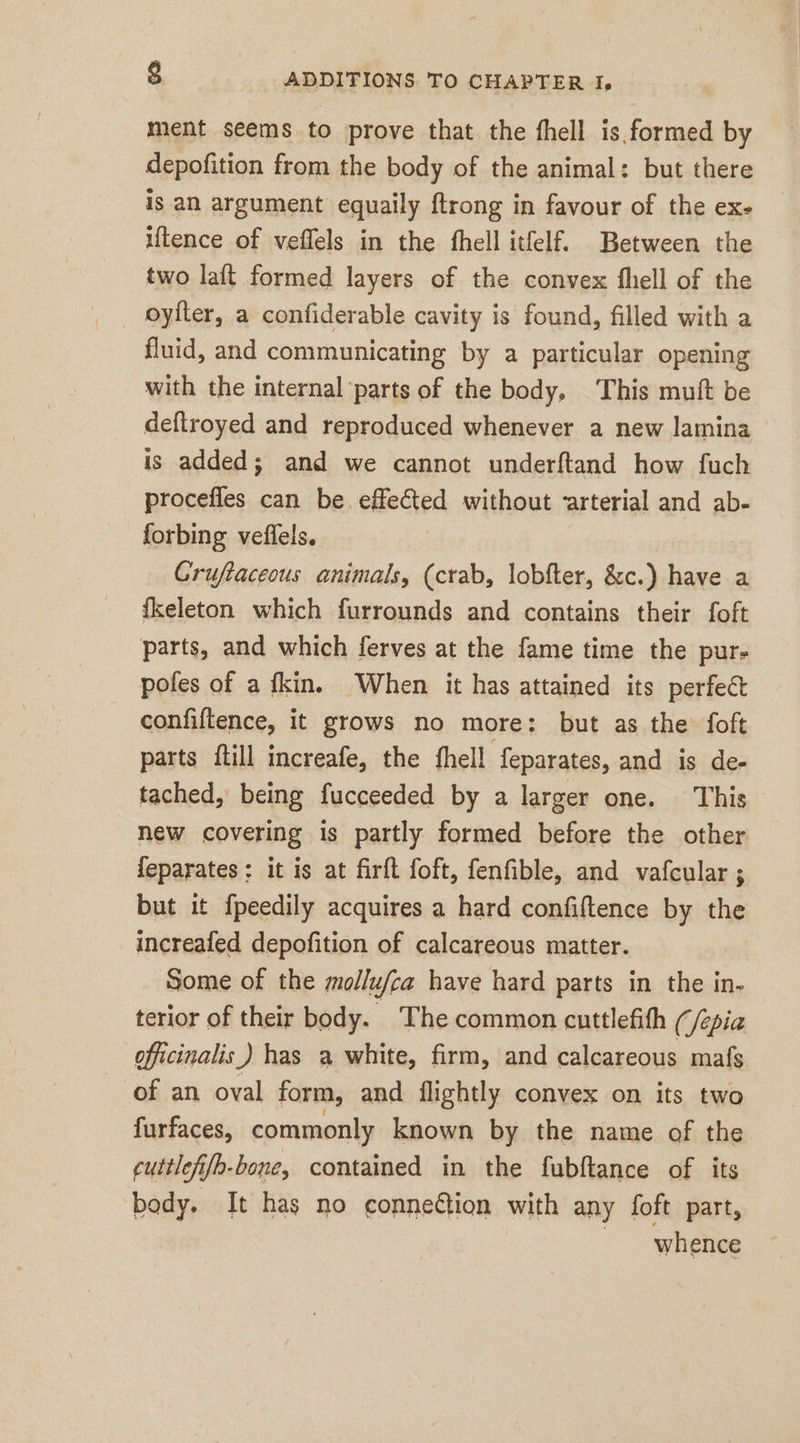 ment seems to prove that the fhell is formed by depofition from the body of the animal: but there is an argument equaily ftrong in favour of the ex- uence of veflels in the fhell itfelf. Between the two laft formed layers of the convex fhell of the oyiter, a confiderable cavity is found, filled with a fluid, and communicating by a particular opening with the internal parts of the body, This muft be deftroyed and reproduced whenever a new lamina is added; and we cannot underftand how fuch procefles can be. effected without &lt;arterial and ab- forbing veflels. Grufaceous animals, (crab, lobfter, &amp;c.) have a fkeleton which furrounds and contains their foft parts, and which ferves at the fame time the pur- poles of a fkin. When it has attained its perfect confiltence, it grows no more: but as the foft parts {till increafe, the fhell feparates, and is de- tached, being fucceeded by a larger one. This new covering is partly formed before the other feparates: it is at firft foft, fenfible, and vafcular ; but it fpeedily acquires a hard confiftence by the increafed depofition of calcareous matter. Some of the mollufca have hard parts in the in- terior of their body. The common cuttlefith (/epia officinalis) has a white, firm, and calcareous mafs of an oval form, and flightly convex on its two furfaces, commonly known by the name of the cuttlefi{b-bone, contained in the fubftance of its body. It has no connedtion with any foft part, whence