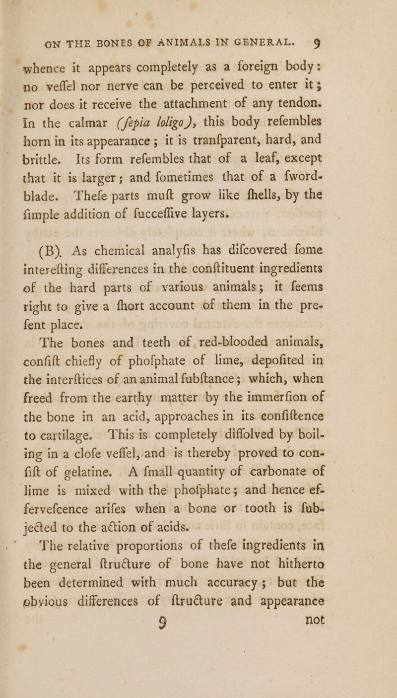 “whence it appears completely as a foreign body: no veflel nor nerve can be perceived to enter it; nor does it receive the attachment of any tendon. In the calmar (/épia loligo), this body refembles horn in its appearance ; it is tranfparent, hard, and brittle. Its form refembles that of a leaf, except that it is larger; and fometimes that of a fword- blade. Thefe parts muft grow like fhells, by the fimple addition of fuccefäve layers. (B), As chemical analyfis has difcovered fome interefting differences in the conftituent ingredients of the hard parts of various animals; it feems right to give a fhort account of them in the pre- fent place. The bones and teeth af, red-blooded animals, confift chiefly of phofphate of lime, depofited in the interftices of an animal fubftance; which, when freed from the earthy matter by the immerfion of the bone in an acid, approaches in its. eonfiftence to cartilage. This is completely diflolved by boil- ing in a clofe veflel, and is thereby proved to con- fift of gelatine. A fmall quantity of carbonate of | lime is mixed with the phofphate; and hence ef- fervefcence arifes when a bone or tooth is fub- jected to the action of acids. The relative proportions of thefe ingredients in the general ftructure of bone have not hitherto been determined with much accuracy; but the ebyious differences of ftructure and appearance 9 not