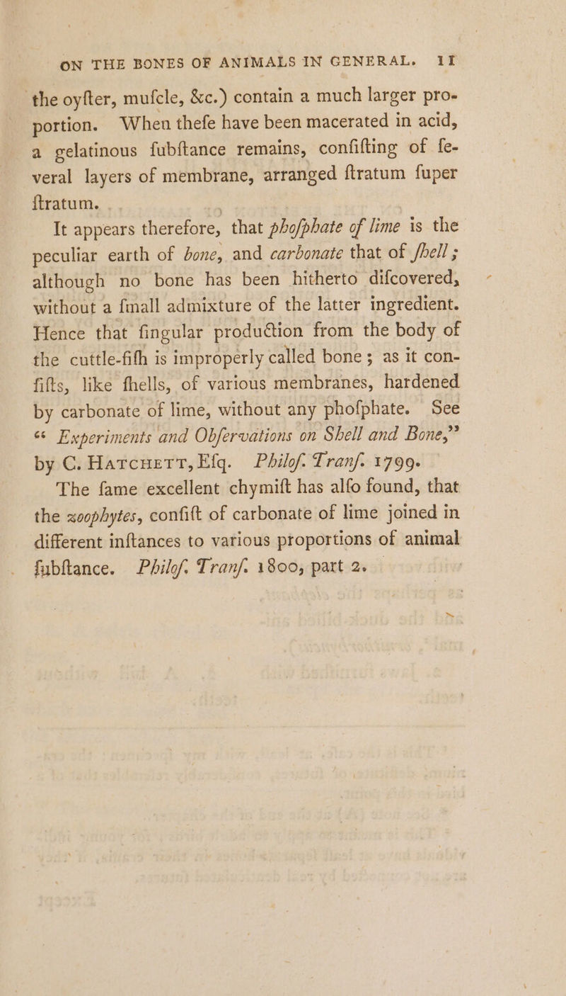 the oyfter, mufcle, &amp;c.) contain a much larger pro- portion. When thefe have been macerated in acid, a gelatinous fubftance remains, confifting of fe- veral layers of membrane, arranged ftratum fuper ftratum. It appears therefore, that pho/phate of lime is the peculiar earth of bone, and carbonate that of fhell ; although no bone has been hitherto difcovered, without a fmall admixture of the latter ingredient. Hence that fingular produétion from the body of the cuttle-fith is improperly called bone ; as it con- fifts, like fhells, of various membranes, hardened by carbonate of lime, without any phofphate. See es Experiments and Obfervations on Shell and Bone,” by C. Harcuett,Efg. Philf. Tranf. 1799. The fame excellent chymift has alfo found, that the zoophytes, confift of carbonate of lime joined in different inftances to various proportions of animal fubftance. Pbilof; Tranf. 1800, part 2,