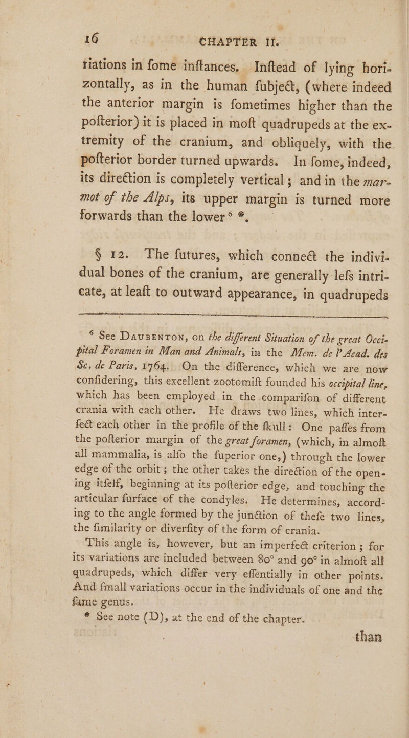 tiations in fome inftances, Inftead of lying hori- zontally, as in the human fubjeét, (where indeed _ the anterior margin is fometimes higher than the pofterior) it is placed in moft quadrupeds at the ex- tremity of the cranium, and obliquely, with the pofterior border turned upwards. In fome, indeed, its direction is completely vertical; and in the mar- mot of the Alps, its upper margin is turned more forwards than the lower ® *, $ 12. The futures, which conneé the indivi- dual bones of the cranium, are generally lefs intri- cate, at leaft to outward appearance, in quadrupeds ga ET TE TE a a ee ni en * See Dauzenton, on the different Situation of the great Occi- pital Foramen in Man and Animals, in the Mem. de P Acad, des ‚Sc. de Paris, 1764. On the difference, which we are now confidering, this excellent zootomift founded his occipital line, which has been employed in the comparifon. of different crania with each other. He draws two lines, which inter- fect each other in the profile of the fkull: One paffes from the pofterior margin of the great foramen, (which, in almoft all mammalia, is alfo the fuperior one,) through the lower edge of the orbit ; the other takes the dire&amp;ion of the open- ing itfelf, beginning at its pofterior edge, and touching the articular furface of the condyles. He determines, accord- ing to the angle formed by the junction of thefe two lines, the fimilarity or diverfity of the form of crania. This angle is, however, but an imperfeé criterion ; for its variations are included between 80° and go° in almoft all quadrupeds, which differ very effentially in other points. fund fmall variations occur in the individuals of one and the fame genus. * See note (D), at the end of the chapter. than