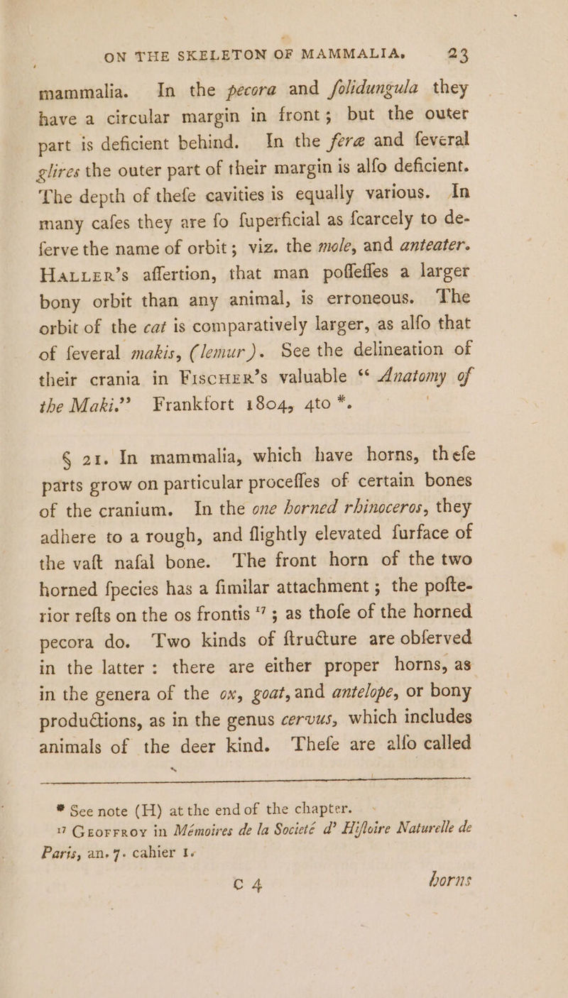 mammalia. In the pecora and folidungula they have a circular margin in front; but the outer part is deficient behind. In the fer@ and feveral glires the outer part of their margin is alfo deficient. The depth of thefe cavities is equally various. In many cafes they are fo fuperficial as fcarcely to de- ferve the name of orbit; viz. the mole, and anteater. Harrer’s affertion, that man poflefles a larger bony orbit than any animal, is erroneous. ‘The orbit of the cat is comparatively larger, as alfo that of feveral makis, (/emur). See the delineation of their crania in Fıscher’s valuable ‘* Anatomy of the Maki.”? Franktort 1804, 4to *. | § 21. In mammalia, which have horns, thefe parts grow on particular procefles of certain bones of the cranium. In the one horned rhinoceros, they adhere to a rough, and flightly elevated furface of the vaft nafal bone. The front horn of the two horned fpecies has a fimilar attachment ; the pofte- rior refts on the os frontis ; as thofe of the horned | pecora do. Two kinds of ftrudture are obferved in the latter: there are either proper horns, as in the genera of the ox, goat, and antelope, or bony produétions, as in the genus cervus, which includes animals of the deer kind. Thefe are allo called x | pone mer a rg rina aCe ® See note (H) at the end of the chapter. 17 Georrroy in Mémoires de la Societé d’ Hifleire Naturelle de Paris, an. 7. cahier I+ C4 horns