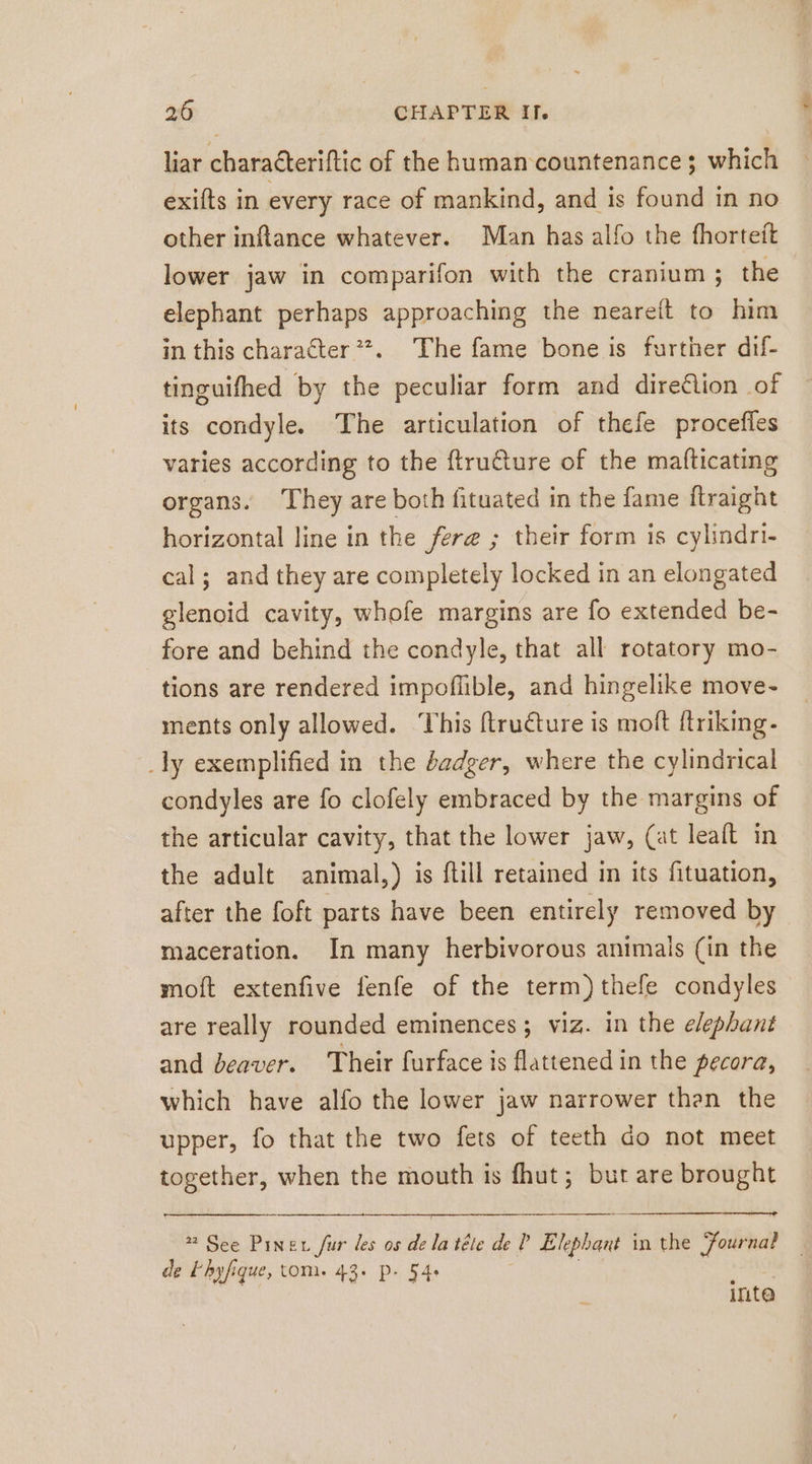 liar charaéteriftic of the human countenance; which exifts in every race of mankind, and is found in no other inftance whatever. Man has alfo the fhorteft lower jaw in comparifon with the cranium ; the elephant perhaps approaching the neareit to him in this character ”. The fame bone is further dif- tinguifhed by the peculiar form and dire£lion of its condyle. The articulation of thefe procefles varies according to the ftru@ture of the mafticating organs. They are both fituated in the fame ftraight horizontal line in the fere ; their form is cylindri- cal; and they are completely locked in an elongated glenoid cavity, whofe margins are fo extended be- fore and behind the condyle, that all rotatory mo- tions are rendered impofüble, and hingelike move- ments only allowed. This ftructure is molt ftriking- _ly exemplified in the dadger, where the cylindrical condyles are fo clofely embraced by the margins of the articular cavity, that the lower jaw, (at leaft in the adult animal,) is fill retained in its fituation, after the foft parts have been entirely removed by maceration. In many herbivorous animais (in the moft extenfive fenfe of the term) thefe condyles are really rounded eminences ; viz. in the elephant and beaver. Their furface is flattened in the pecora, which have alfo the lower jaw narrower than the upper, fo that the two fets of teeth do not meet together, when the mouth is fhut; but are brought * See Pıner fur les os dela téte de ? Elephant in the Journal de Ehyfique, tom. 43. P- 54. inte