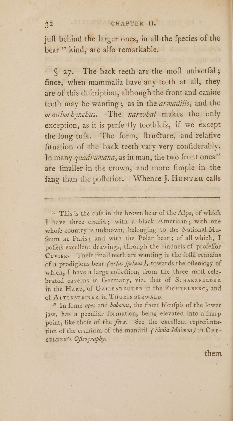 juft behind the larger ones, in all the fpecies of the bear *? kind, are alfo remarkable. 86 27. ‚The back teeth are the moft univerfal ; fince, when mammalia have any teeth at all, they are of this defcription, although the front and canine teeth may be wanting; as in the armadillo, and the ornithorbynchus. ‘The narwhal makes the only exception, as it is perfectly toothlefs, if we except the long tufk. The form, ftructure, and relative fituation of the back teeth vary very confiderably. In many guadrumana, as in man, the two front ones” are fmaller in the crown, and more fimple in the fang than the pofterior. Whence J. Hunter calls — ” This is the cafe in the brown bear of the Alps, of which I have three crania; with a black American; with one whofe country is unknown, belonging to the National Mu- feum at Paris; and with the Polar bear; of all which, I poflefs excellent drawings, through the kindnefs of profeffor Cuvier. Thefe fmall teeth are wanting in the foffil remains of a prodigious bear (urfus /peleus ), towards the ofteology of which, I have a large collection, from the three moft cele- brated caverns in Germany, viz. that of SCHARZFELDER in the Harz, of GaiLenREUTER in the FıicHTELBERG, and of ALTENSTEINER in THURINGERWALD. * In fome apes and baboons, the front bicufpis of the lower jaw, has a peculiar formation, being elevated into a fharp tion of the cranium of the mandril (Stmia Maimon) in Cuz- SELDEN’s Offeography. them