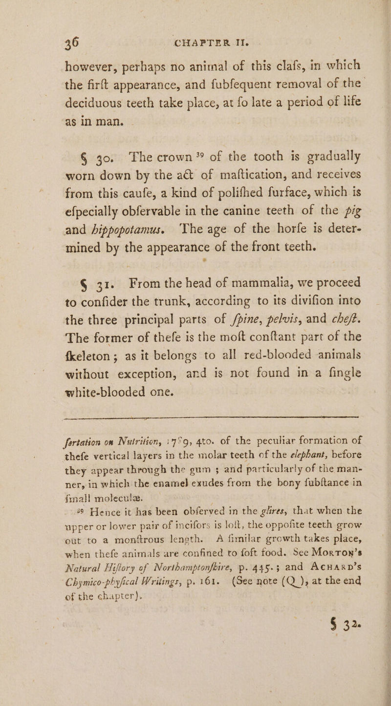 however, perhaps no animal of this clafs, in which deciduous teeth take place, at fo late a period of life as in man. § 30. The crown” of the tooth is gradually worn down by the a&amp; of maftication, and receives from this caufe, a kind of polifhed furface, which is efpecially obfervable in the canine teeth of the fig and hippopotamus. ‘The age of the horfe is deter- mined by the appearance of the front teeth. § 31. From the head of mammalia, we proceed to confider the trunk, according to its divifion into the three principal parts of /pine, pelvis, and chef. The former of thefe is the moft conftant part of the fkeleton ; as it belongs to all red-blooded animals without exception, and is not found in a fingle white-blooded one. fartation on Nutrition, :7°9, 4to. of the peculiar formation of thefe vertical layers in the molar teeth of the elephant, before they appear through the gum ; and particularly of the man- ner, in which the enamel] exudes from the bony fubltance in fmall moleculz. | 8° Hence it has been obferved in the glires, that when the upper or lower pair of incifors is lolt, the oppofite teeth grow out to a monfrous length. A fimilar growth takes place, when thefe animals are confined to foft food. See Morron’s Natural Hiftory of Northamptonfbire, p. 445.3 and AcHarp’s Chymico-phyfical Writings, p. 161. (See nore (Q ), at the end of the chapter). § 32. :