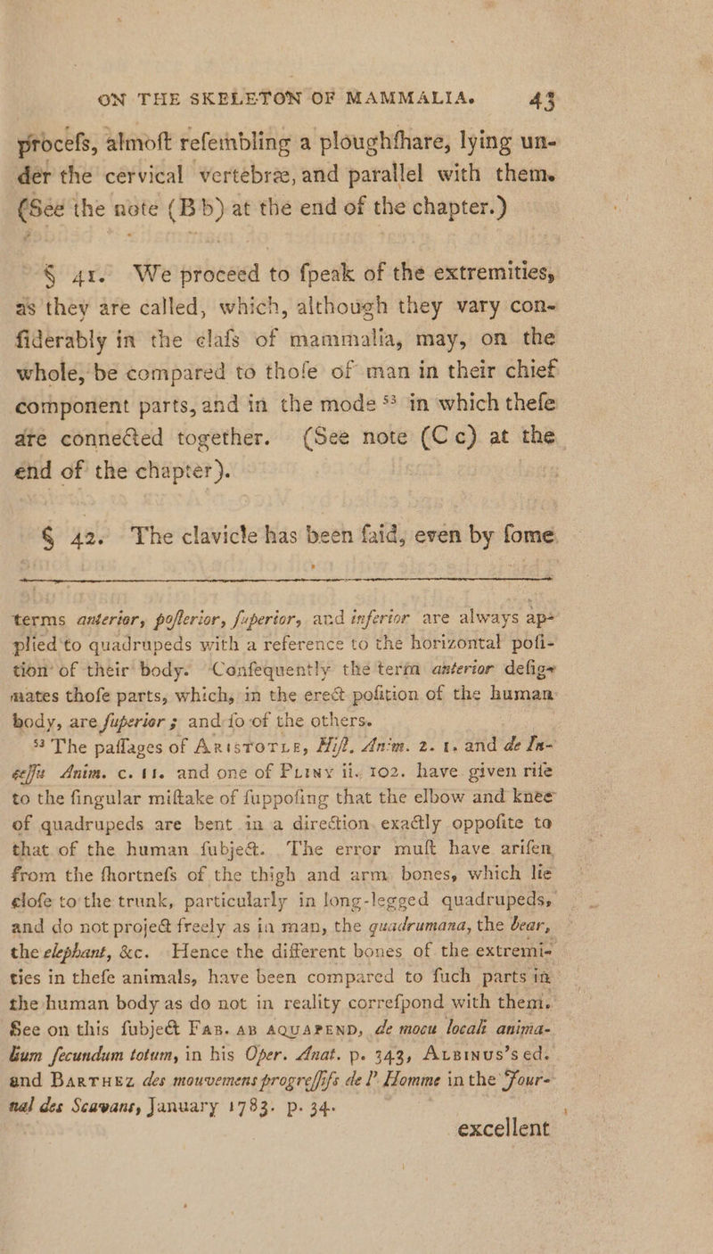 procels, almoft refeinbling a ploughfhare, lying un- der the cervical vertebrae, and parallel with them. (See the note (Bb) at the end of the chapter.) § 41. We proceed to fpeak of the extremities, as they are called, which, although they vary con- fiderably in the clafs of mammalia, may, on the whole, be compared to thofe of man in their chief ‚component parts, and in the mode * in which thefe ate connelted together. (See note (Cc) at the end of the chapter). | § 42. The clavicle has been faid, even by fome. terms anterior, poflerior, fuperior, and inferior ave always ap- plied'to quadrupeds with a reference to the horizontal pofi- tion’ of their body. Confequently the term anterior defig~ mates thofe parts, which, in the erect pofition of the human body, are fuperior 3 and-fo of the others. 53 The paflages of Arnistorye, Hif?, Anim. 2.1. and de In- efit Anim. c. 11. and one of Piiny ii. 102. have given rife to the fingular miftake of fuppofing that the elbow and knee of quadrupeds are bent in a direction. exactly oppofite to that.of the human fubje@. The error muft have arifen from the fhortnefs of the thigh and arm bones, which lie elofe to the trunk, particularly in long-legged quadrupeds, and do not proje&amp; freely as in man, the guadrumana, the bear, the elephant, &amp;e. Hence the different bones of the extremi- tics in thefe animals, have been compared to fuch parts in the human body as do not in reality correfpond with them. See on this fubje&amp; Fas. az aquapenn, de mocu local anima- Lum fecundum totum, in his Oper. Anat. p. 343, Arzinus’s ed, and Bartuez des mouvemens progreffifs de? Homme in the Four- nal des Scavans, January 1733. p. 34. excellent