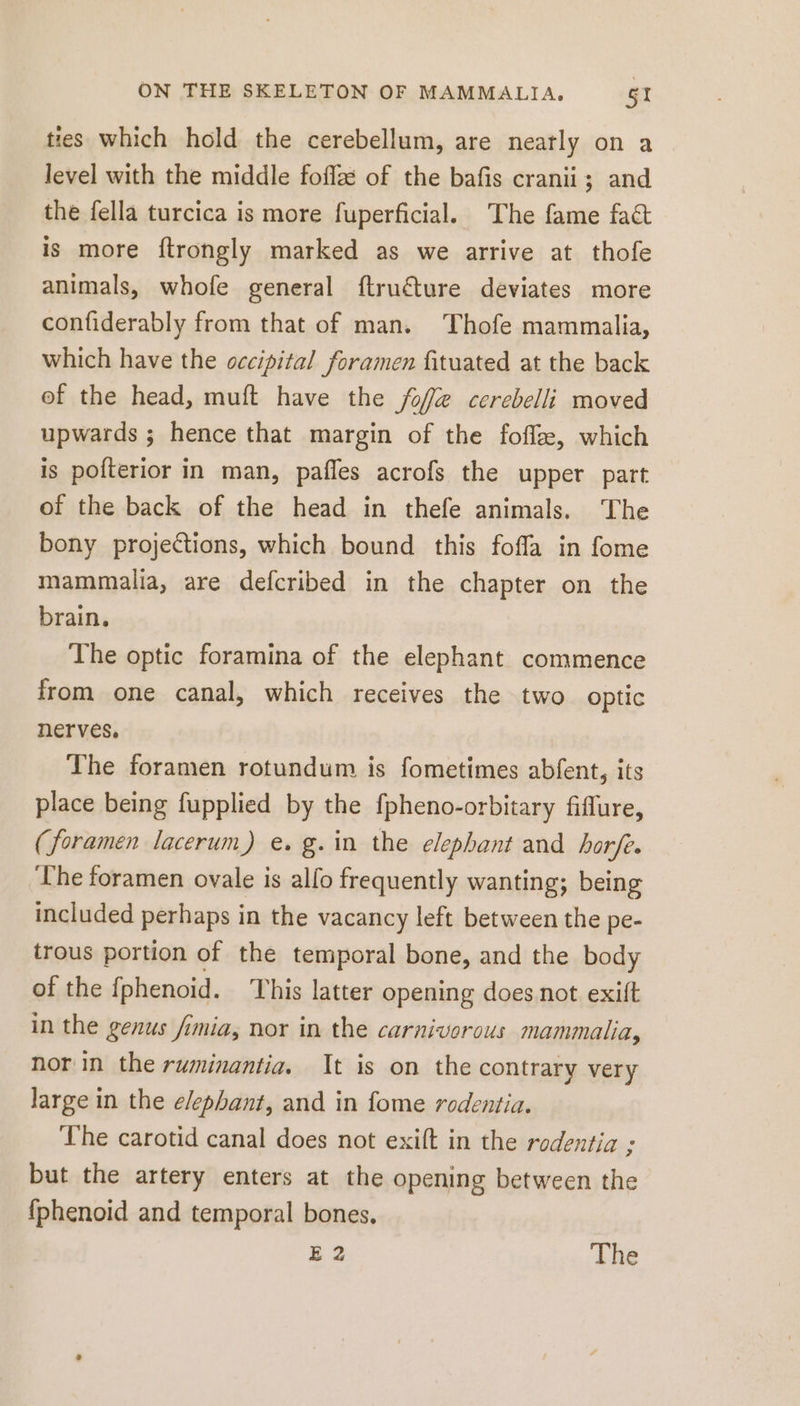 ties which hold the cerebellum, are neatly on a level with the middle fofla of the bafis cranii; and the fella turcica is more fuperficial. The fame fact is more ftrongly marked as we arrive at thofe animals, whofe general ftruéture deviates more confiderably from that of man. Thofe mammalia, which have the occipital foramen fituated at the back of the head, muft have the fof cerebelli moved upwards ; hence that margin of the fofix, which is pofterior in man, pafles acrofs the upper part of the back of the head in thefe animals. The bony projections, which bound this fofla in fome mammalia, are defcribed in the chapter on the brain, The optic foramina of the elephant commence from one canal, which receives the two optic nerves. The foramen rotundum is fometimes abfent, its place being fupplied by the fpheno-orbitary fiflure, (foramen lacerum) e. g.in the elephant and horfe. ‘The foramen ovale is alfo frequently wanting; being included perhaps in the vacancy left between the pe- trous portion of the temporal bone, and the body of the {phenoid. This latter opening does not exift in the genus fimia, nor in the carnivorous mammalia, nor in the ruminantia. It is on the contrary very large in the elephant, and in fome rodentia. ‘The carotid canal does not exift in the rodentia ; but the artery enters at the opening between the {phenoid and temporal bones. E 2 The