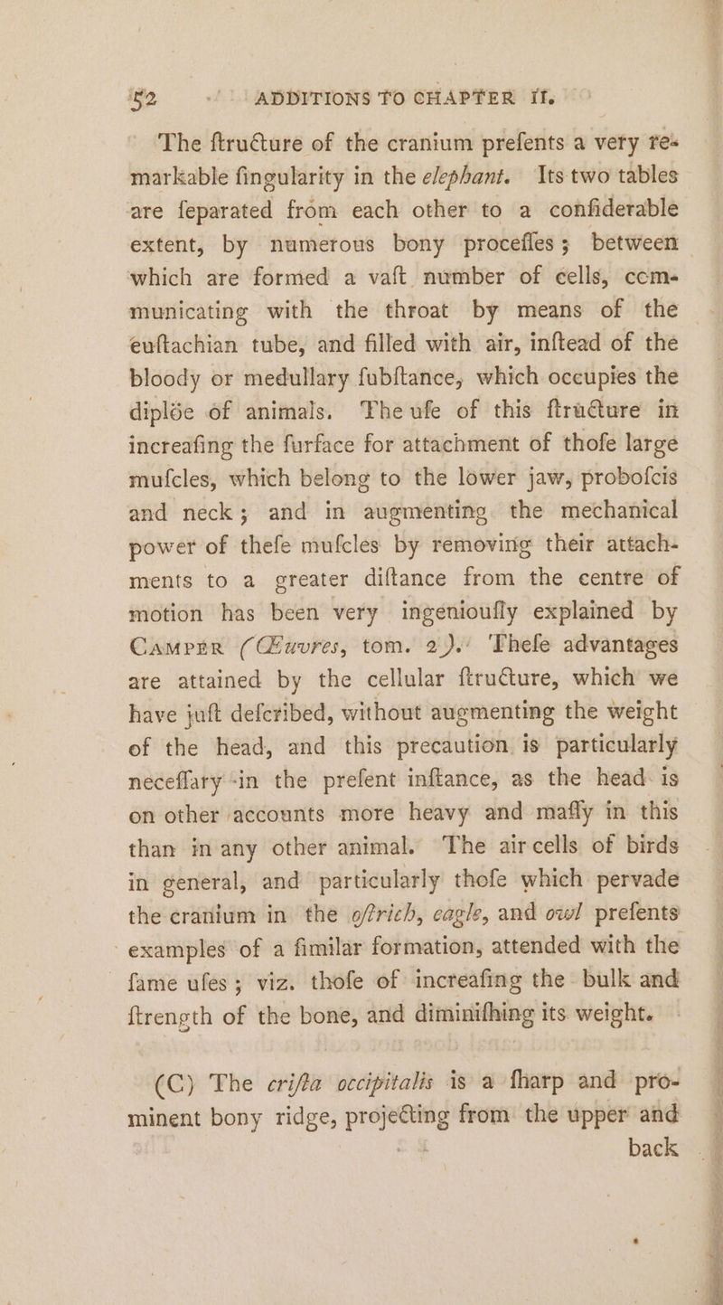 The ftru&amp;ture of the cranium prefents a very res markable fingularity in the e/ephant. Its two tables are feparated from each other to a confiderable which are formed a vaft number of cells, ccm- municating with the throat by means of the euftachian tube, and filled with air, inftead of the bloody or medullary fubftance, which occupies the diplöe of animals. Theufe of this ftru€ture in increafing the furface for attachment of thofe large mufcles, which belong to the lower jaw, probofcis and neck; and in augmenting. the mechanical power of thefe mufcles by removing their attach- ments to a greater diftance from the centre of motion has been very ingenioufly explained by Camper ((Euvres, tom. 2). ‘Thele advantages are attained by the cellular ftru€ture, which we have juft defcribed, without augmenting the weight of the head, and this precaution is particularly neceflary in the prefent inftance, as the head: is on other accounts more heavy and mafly in this than in any other animal. The aircells of birds in general, and particularly thofe which pervade the cranium in the ofrich, eagle, and owl prefents fame ufes; viz. thofe of increafing the bulk and ftrength of the bone, and diminifhing its weight. (C) The crifta occipitalis is a fharp and pro- minent bony ridge, en from the upper and back