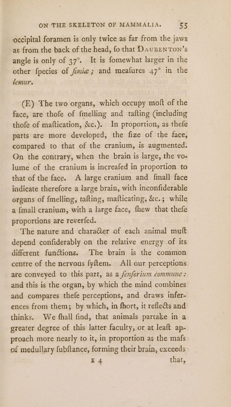 occipital foramen is only twice as far from the jaws as from the back of the head, fo that DauBENTON’s angle is only of 37°. It is fomewhat larger in the other fpecies of mia; and meafures 47° in the vemur. (E) The two organs, which occupy molt of the face, are thofe of fmelling and tafting (including thofe of maftication, &amp;c.). In proportion, as thefe parts are more developed, the fize of the face, compared to that of the cranium, is augmented. On the contrary, when the brain is large, the vo- lume of the cranium is increafed in proportion to that of the face. A large cranium and fmall face indicate therefore a large brain, with inconfiderable organs of fmelling, tafting, mafticating, &amp;c.; while a {mall cranium, with a large face, fhew that thefe proportions are reverfed. The nature and charaéter of each animal muft depend confiderably on the relative energy of its different functions. The brain is the common centre of the nervous fyftem. All our perceptions. are conveyed to this part, as a /enforium commune: and this is the organ, by which the mind combines and compares thefe perceptions, and draws infer- ences from them; by which, in fhort, it reflects and thinks. We fhall find, that animals partake in a greater degree of this latter faculty, or at leaft ap- proach more nearly to it, in proportion as the mafs of medullary fubftance, forming their brain, exceeds E 4 | that,