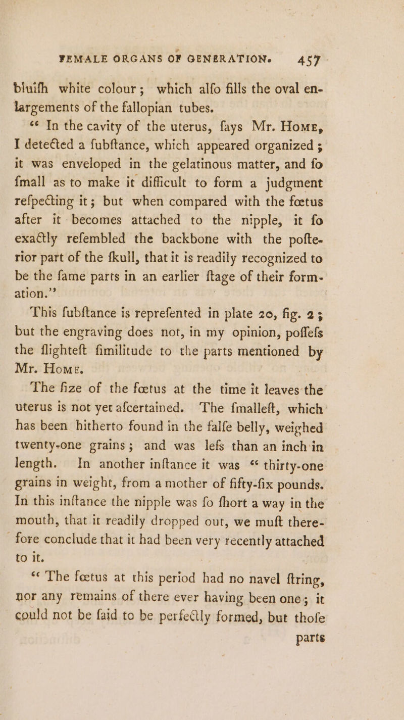 bluifh white colour; which alfo fills the oval en- largements of the fallopian tubes. ‘* In the cavity of the uterus, fays Mr. Home, I detected a fubftance, which appeared organized ; it was enveloped in the gelatinous matter, and fo fmall as to make it difficult to form a judgment refpecting it; but when compared with the foetus after it becomes attached to the nipple, it fo exactly refembled the backbone with the pofte- rior part of the fkull, that it is readily recognized to be vec fame parts in an earlier itage of their form- ation.’ This fubftance is reprefented in plate 20, fig. 2; but the engraving does not, in my opinion, poffefs the flighteft fimilitude to the parts mentioned by Mr. Home. X The fize of the foetus at the time it leaves the uterus is not yet afcertained. The fmalleft, which has been hitherto found in the falfe belly, weighed twenty-one grains; and was lefs than an inch'in length. In another inftance it was * thirty-one grains in weight, from a mother of fifty-fix pounds. In this inftance the nipple was fo fhort a way in the mouth, that it readily dropped out, we muft there- fore conclude that it had been ni recently attached to it. « The foetus at this period had no navel iii nor any remains of there ever having been one; it could not be faid to be perfectly formed, but thofe parts