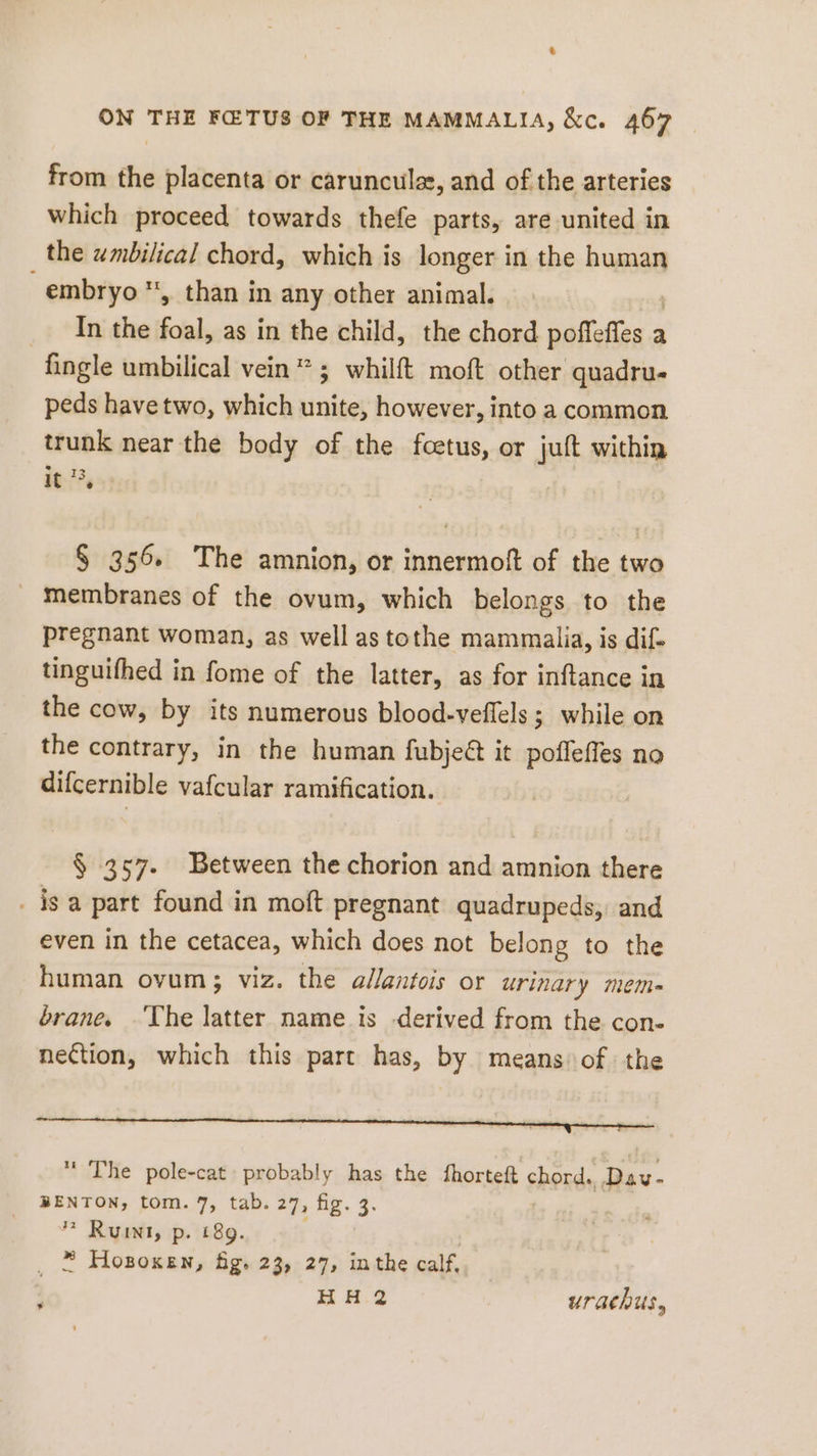 from the placenta or carunculz, and of the arteries which proceed towards thefe parts, are united in the umbilical chord, which is longer in the human embryo, than in any other animal. _ In the foal, as in the child, the chord EINE a fingle umbilical vein * ; whilft moft other quadru- peds have two, which unite, however, into a common trunk near the body of the fcetus, or juft within 1%, § 356. The amnion, or innermoft of the two membranes of the ovum, which belongs to the pregnant woman, as well as tothe mammaiia, is dif. tinguifhed in fome of the latter, as for inftance in the cow, by its numerous blood-veffels ; while on the contrary, in the human fubjeét it poffeffes no difcernible vafcular ramification. $ 357. Between the chorion and amnion there _ isa part found in moft pregnant quadrupeds, and even in the cetacea, which does not belong to the human ovum; viz. the allantois or urinary mem- brane. ‘The latter name is derived from the con- nection, which this part has, by means of the The pole-cat probably has the fhorteft chord, er BENTON, tom. 7, tab. 27, fig. 3. * Runt, p. 189. * Hosoxen, fig. 23, 27, inthe calf, HH 2 urachus,