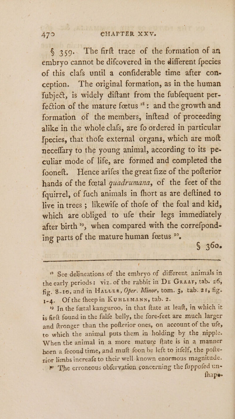 § 359.. The firft trace of the formation of an embryo cannot be difcovered in the different {pecies of this clafs until a confiderable time after con- ception. The original formation, as in the human fubject, is widely diftant from the fubfequent per- fection of the mature fetus *: and the growth and formation of the members, inftead of proceeding alike in the whole clafs, are fo ordered in particular [pecies, that thofe external organs, which are moft neceflary to the young animal, according to its pe- culiar mode of life, are formed and completed the fooneft. Hence arifes the great fize of the pofterior hands of the foetal guadrumana, of the feet of the {quirrel, of fuch animals in fhort as are deftined to live in trees ; likewife of thofe of the foal and kid, which are obliged to ufe their legs immediately after birth °, when compared with the correfpond- ing parts of the mature human feetus *°. + § 360. ! 8 See delineations of the embryo of different animals in the early periods: viz. of the rabbit in De Graar, tab. 26, fig. 8-10, and in Harzer, Oper. Minor, tom. 3; tab. 21, fig. 1-4. Of the fheepin Kunızmann, tab. 2. 19 In the foetal kanguroo, in that ftate at leaft, in which it is frft found in the falfe belly, the fore-feet are much larger and ftronger than the pofterior ones, on account of the ufe, to which the animal puts them in holding by the nipple. When the animal in a more mature ftate is in a manner born a fecond time, and muft foon be left to itfelf, the polte- vior limbs increafe to their well-known enormous magnitude. » The erroneous obfervation concerning the fuppofed un- | fhape»