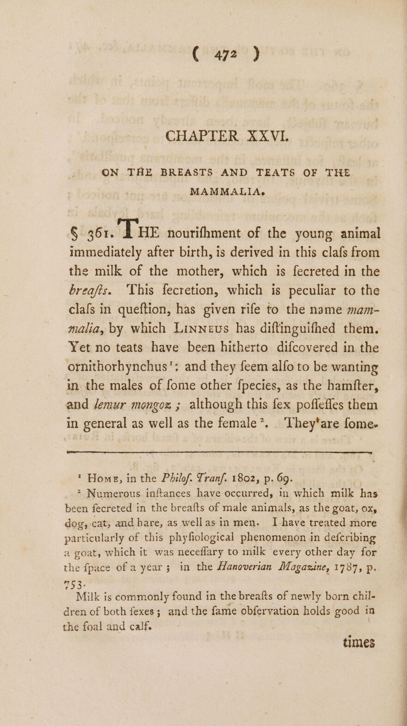 CHAPTER XXVI. ON THE BREASTS AND TEATS OF THE MAMMALIA.’ § 361. A HE nourifhment of the young animal immediately after birth, is derived in this clafs from the milk of the mother, which is fecreted in the breafis. This fecretion, which is peculiar to the clafs in queftion, has given rife to the name mam- malia, by which Linneus has diftinguifhed them. Yet no teats have been hitherto difcovered in the ornithorhynchus'; and they feem alfo to be wanting in the males of fome other f{pecies, as the hamfter, and Jemur mongox ; although this fex poflefles them in general as well as the female’, . They‘are fome- * Home, in ne . Phil Tran/. 1802, p. 69. &gt; Numerous inftances have occurred, in which milk has been fecreted in the breafts of male animals, as the goat, ox, dog, cat, and hare, as wellasin men. I have treated more particularly of this phyfiological phenomenon in defcribing a goat, which it was neceflary to milk every other day for the fpace of a year; in the Hanoverian Magazine, 1787, p.  ni is commonly found in the breafts of newly born chil- dren of both fexes; and the fame obfervation holds good in the foal and calf. times