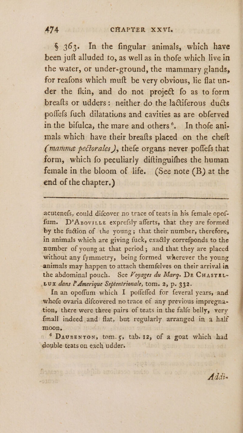 § 363. In the fingular animals, which have been juft alluded to, as well as in thofe which live in the water, or under-ground, the mammary glands, for reafons which muft be very obvious, lie flat un- der the fkin, and do not projet fo as to form breafts or udders: neither do the lactiferous ducts poflefs fuch dilatations and cavities as are obferved in the bifulca, the mare and others®. In thofe ani- mals which have their breafts placed on the cheft (mamma pectorales ), thefe organs never poflefs that form, which fo peculiarly diftinguifhes the human female in the bloom of life. (See note (B) at the ‚end of the chapter.) acutenefs, could difcover no trace of teats in his female opof- fum. D’Asovırte exprefsly aflerts, that they are formed by the fu&amp;ion of the young; that their number, therefore, in animals which are giving fuck, exaétly correfponds to the number of young at that period; and that they are placed without any fymmetry, being formed wherever the young animals may happen to attach themfelves on their arrival in the abdominal pouch. See Voyages de Marg. De Cuaste- ‚Lux dans P Amerique Septentrionale, tom. 2, p. 332. In an opoffum which I poffefled for feveral years, and ‘whofe ovaria difcovered no trace of any previous impregna- tion, there were three pairs of teats in the falfe belly, very {mall indeed and’ flat, but regularly arranged in a half moon, Ä * Dausenton, tom.5, tab. 12, of a goat which had double teats on each udder. Addi