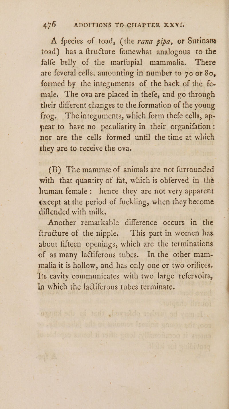 A fpecies of toad, (the rana pipa, or Surinam toad) has a flru€ture fomewhat analogous to the falfe belly of the marfupial mammalıa. There are feveral cells, amounting in number to 70 or 80, formed by the integuments of the back of the fe- male. The ova are placed in thefe, and go through their different changes to the formation of the young frog. Theinteguments, which form thefe cells, ap- pear to have no peculiarity in their organifation : nor are the cells formed until the time at which they are to receive the ova. (B) The mamme of animals are not furrounded with that quantity of fat, which is obferved in the | human female: hence they are not very apparent except at the period of fuckling, when they become diftended with milk. Another remarkable difference occurs in the ftru€ture of the nipple. This part in women has about fifteen openings, which are the terminations of as many la¢tiferous tubes. In the other mam- malia it is hollow, and has only one or two orifices. Its cavity communicates with two large refervoirs, in which the lactiferous tubes terminate. |