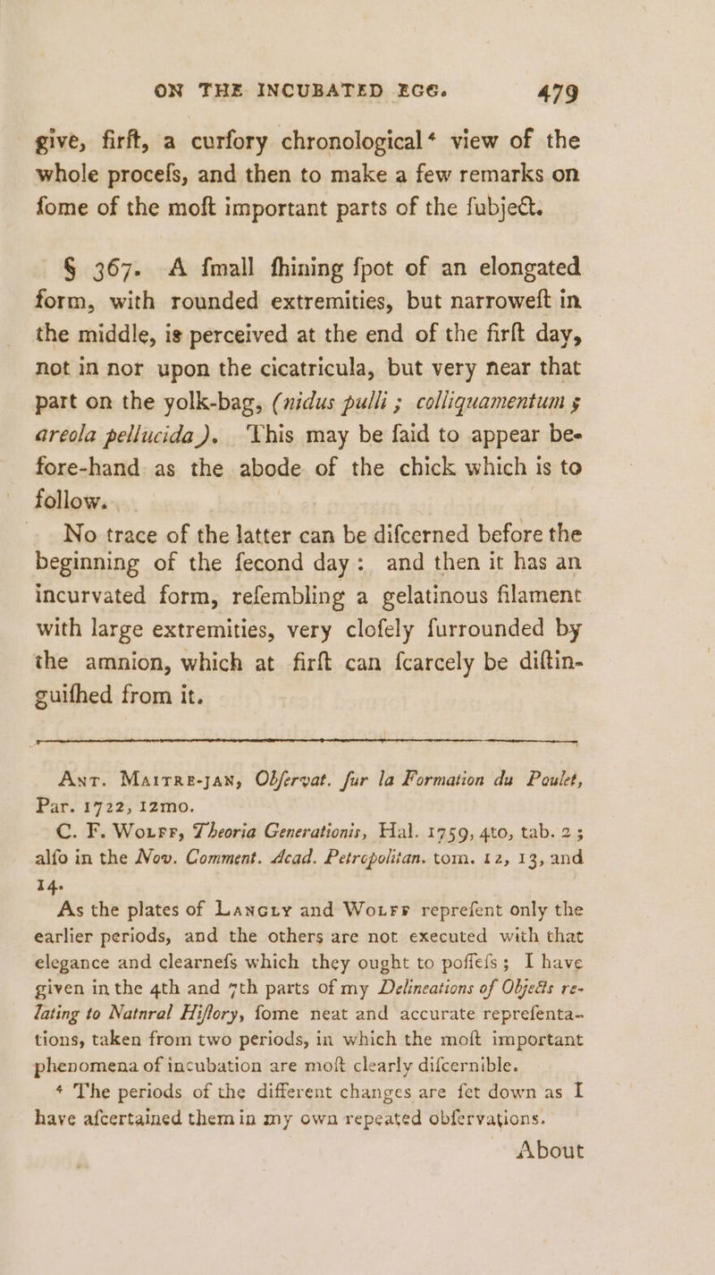 give, firft, a curfory chronological‘ view of the whole procels, and then to make a few remarks on fome of the moft important parts of the fubject. § 367. A {mall fhining fpot of an elongated form, with rounded extremities, but narroweft in the middle, is perceived at the end of the firft day, not in nor upon the cicatricula, but very near that part on the yolk-bag, (nidus pulli ; colligquamentum 5 areola pellucida). ‘Vhis may be faid to appear be- fore-hand as the abode of the chick which is to follow. No trace of the latter can be difcerned before the beginning of the fecond day: and then it has an incurvated form, refembling a gelatinous filament with large extremities, very clofely furrounded by the amnion, which at firft can fcarcely be diftin- guifhed from it. Ant. Marrre-jan, Obfervat. fur la Formation da Poulet, Par. 1722, izmo. C. F. Woırr, Theoria Generationis, Hal. 1759, 4to, tab. 2; alfo in the Nov. Comment. Acad. Petropolitan. tom. 12, 13, and 14. As the plates of Lancry and Woırr reprefent only the earlier periods, and the others are not executed with that elegance and clearnefs which they ought to poffefs; I have given inthe 4th and 7th parts of my Delineations of Objeds re- lating to Natnral Hiflory, fome neat and accurate reprefenta- tions, taken from two periods, in which the moft important phenomena of incubation are moft clearly difcernible. * The periods of the different changes are fet down as I have afcertained themin my own repeated obfervations. | About