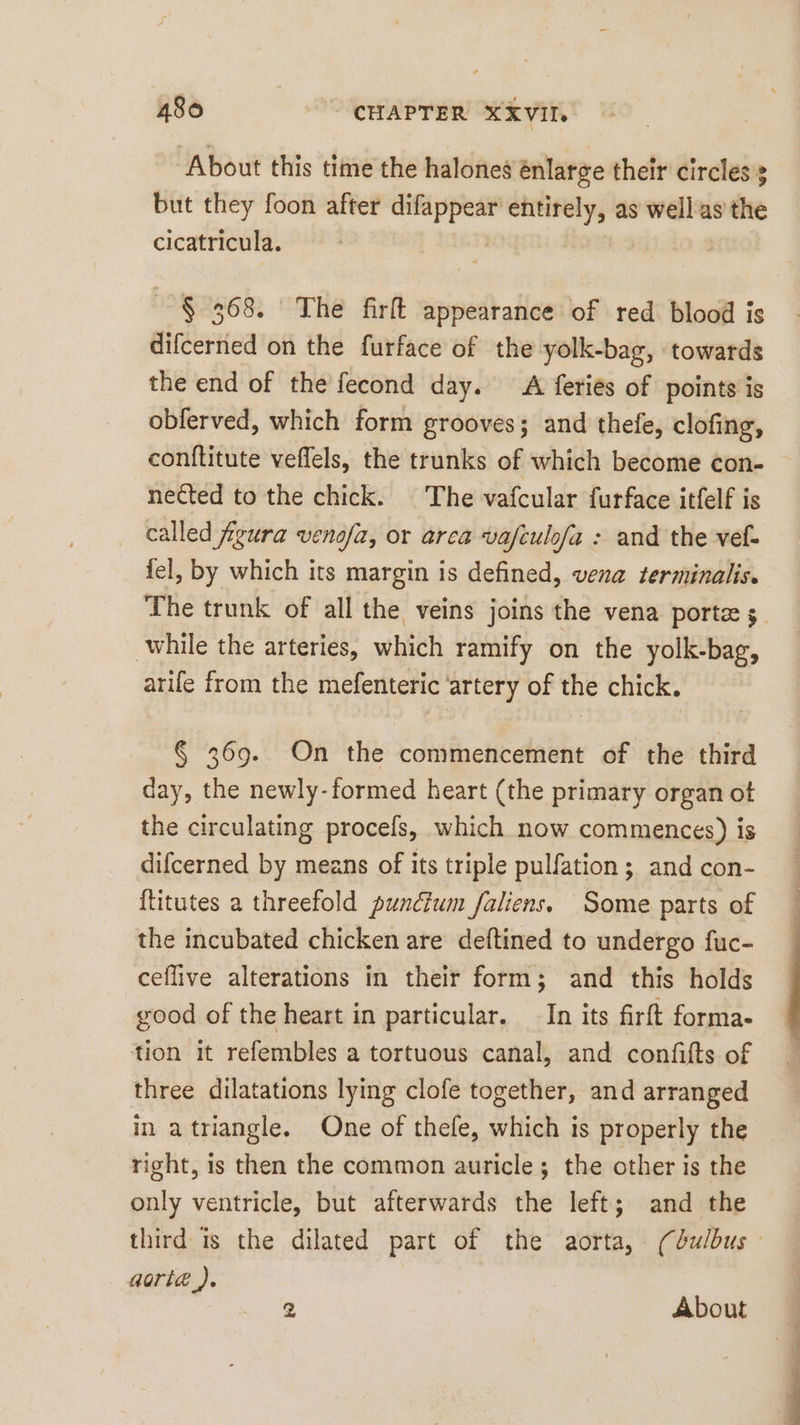 About this time the halones enlarge their circles but they foon after difappear’ entirely, as well as the cicatricula. $ 368. The firft appearance of red blood is difcerned on the furface of the yolk-bag, towards the end of the fecond day. A feriés of points is obferved, which form grooves; and thefe, clofing, conftitute veflels, the trunks of which become con- — nected to the chick. The vafcular furface itfelf is called figura venofa, or arca vafculofa : and the vef. fel, by which its margin is defined, vena terminalis. The trunk of all the veins joins the vena porte while the arteries, which ramify on the yolk-bag, arife from the mefenteric ‘artery of the chick. § 369. On the commencement of the third day, the newly-formed heart (the primary organ ot the circulating procels, which now commences) is difcerned by means of its triple pulfation ; and con- ftitutes a threefold puncium faliens. Some parts of the incubated chicken are deftined to undergo fuc- ceflive alterations in their form; and this holds good of the heart in particular. In its firft forma- tion it refembles a tortuous canal, and confifts of three dilatations lying clofe together, and arranged in atriangle. One of thefe, which is properly the right, is then the common auricle; the other is the only ventricle, but afterwards the left; and the third is the dilated part of the aorta, (dulbus orte).