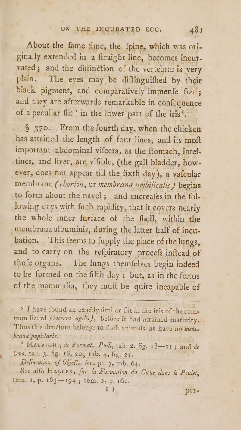 About the fame time, the {pine, which was ori- ginally extended in a ftraight line, becomes i incur- vated; and the diftin@ion of the vertebrze is very plain. The eyes may be diftinguifhed by their black pigment, and comparatively immenfe fize; and they are afterwards remarkable in caneanence of a peculiar flit in the lower part of the i iris °. $ 370. From the fourth day, when the chicken has attained the length of four lines, and its moft important abdominal vifcera, as the ftomach, intef- tines, and liver, are vifible, (the gall bladder, how- ever, does not appear till the fixth day), a vafcular membrane (chorion, ot membrana umbilicalis ) begins to form about the navel; and encreafes i in the fol- lowing days with fuch rapidity, that it covers nearly the whole inner furface of the fhell, within the membrana albuminis, during the latter half of incu- bation. This feems to fupply the place of the lungs, and to carry on the refpiratory procefs inftead of thofe organs. The lungs themfelves begin indeed to be formed on the fifth day ; but, as in the foetus of the mammalia, they muft be quite incapable of &gt; I have found an.exaäly fimil: at flit in the iris of the com- mon lizard (lacerta agilis), before it had attained maturity. ; Thus this ftru&amp;ture belongs to fuch animals as have no jem brana pußillaris. ; 6 Maupricut, de Format. Pulli, tab. 2. fig. 18—21 ; and de Ovo, tab. 3, fig. 18, 20; tab. 4, fig. 21. Delineations of Objeäs, &amp;c. pt. 7, tab. 64. See alfo Harzer, fur la Formation du Ceur: dans le Poulet, tom. 1, p..163—194 ; tom. 2, p. 160. +1 per-